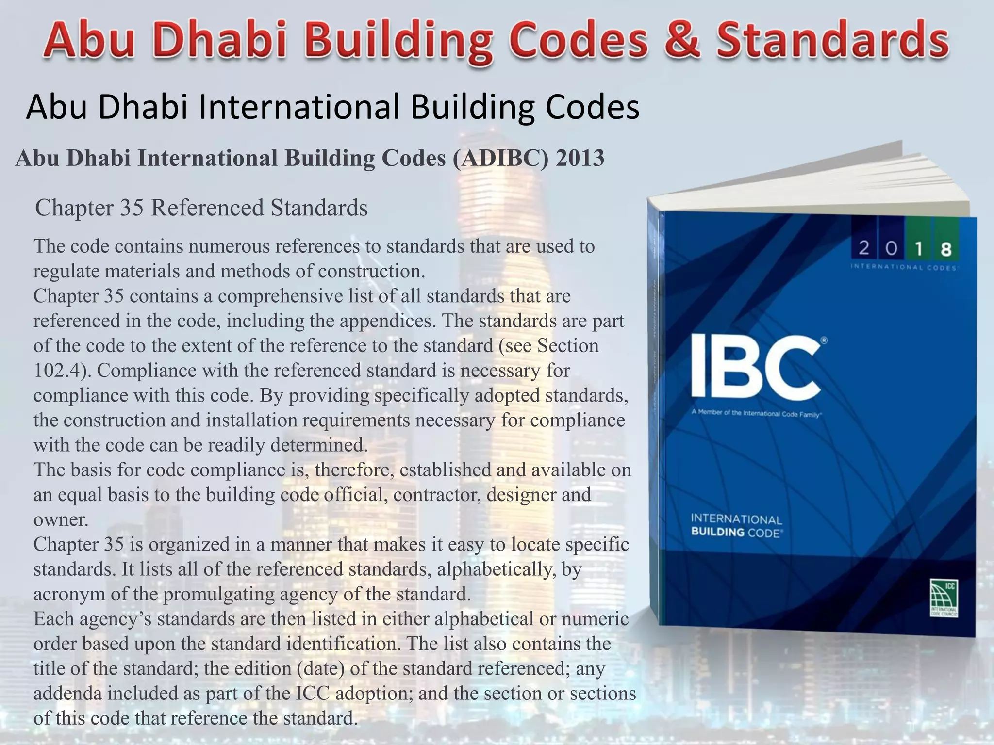 Abu Dhabi International Building Codes
Abu Dhabi International Building Codes (ADIBC) 2013
Chapter 35 Referenced Standards
The code contains numerous references to standards that are used to
regulate materials and methods of construction.
Chapter 35 contains a comprehensive list of all standards that are
referenced in the code, including the appendices. The standards are part
of the code to the extent of the reference to the standard (see Section
102.4). Compliance with the referenced standard is necessary for
compliance with this code. By providing specifically adopted standards,
the construction and installation requirements necessary for compliance
with the code can be readily determined.
The basis for code compliance is, therefore, established and available on
an equal basis to the building code official, contractor, designer and
owner.
Chapter 35 is organized in a manner that makes it easy to locate specific
standards. It lists all of the referenced standards, alphabetically, by
acronym of the promulgating agency of the standard.
Each agency’s standards are then listed in either alphabetical or numeric
order based upon the standard identification. The list also contains the
title of the standard; the edition (date) of the standard referenced; any
addenda included as part of the ICC adoption; and the section or sections
of this code that reference the standard.
 