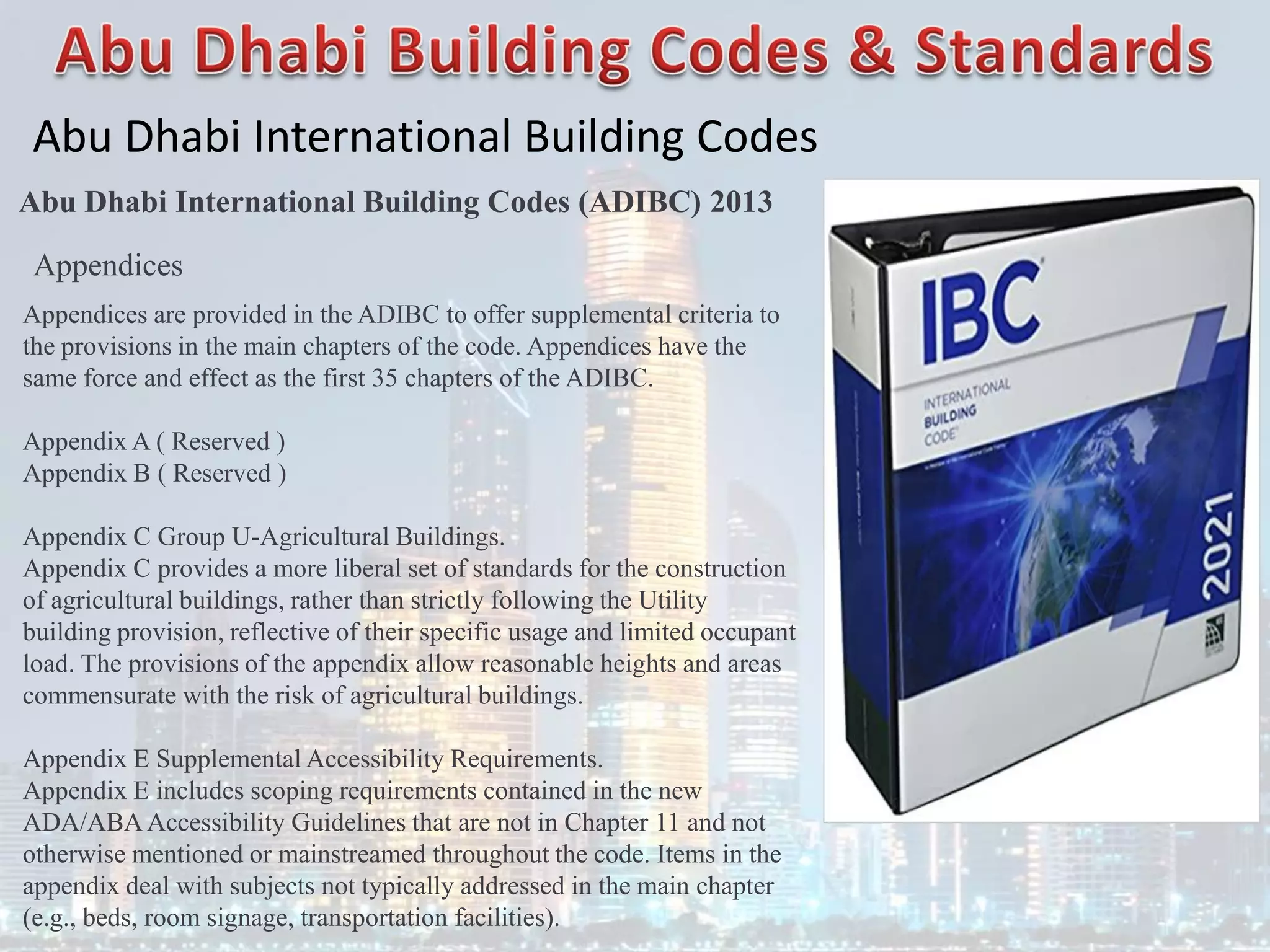 Abu Dhabi International Building Codes
Abu Dhabi International Building Codes (ADIBC) 2013
Appendices
Appendices are provided in the ADIBC to offer supplemental criteria to
the provisions in the main chapters of the code. Appendices have the
same force and effect as the first 35 chapters of the ADIBC.
Appendix A ( Reserved )
Appendix B ( Reserved )
Appendix C Group U-Agricultural Buildings.
Appendix C provides a more liberal set of standards for the construction
of agricultural buildings, rather than strictly following the Utility
building provision, reflective of their specific usage and limited occupant
load. The provisions of the appendix allow reasonable heights and areas
commensurate with the risk of agricultural buildings.
Appendix E Supplemental Accessibility Requirements.
Appendix E includes scoping requirements contained in the new
ADA/ABAAccessibility Guidelines that are not in Chapter 11 and not
otherwise mentioned or mainstreamed throughout the code. Items in the
appendix deal with subjects not typically addressed in the main chapter
(e.g., beds, room signage, transportation facilities).
 