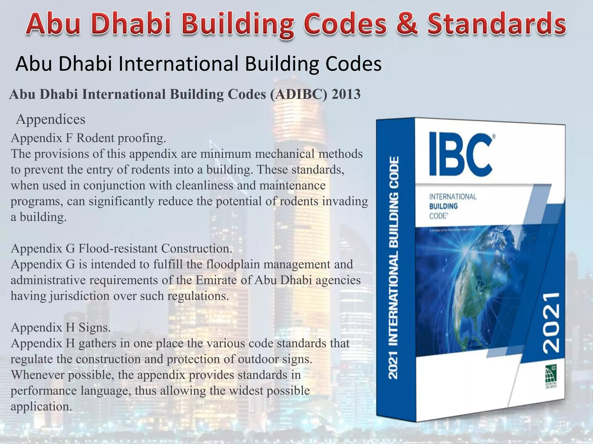 Abu Dhabi International Building Codes
Abu Dhabi International Building Codes (ADIBC) 2013
Appendices
Appendix F Rodent proofing.
The provisions of this appendix are minimum mechanical methods
to prevent the entry of rodents into a building. These standards,
when used in conjunction with cleanliness and maintenance
programs, can significantly reduce the potential of rodents invading
a building.
Appendix G Flood-resistant Construction.
Appendix G is intended to fulfill the floodplain management and
administrative requirements of the Emirate of Abu Dhabi agencies
having jurisdiction over such regulations.
Appendix H Signs.
Appendix H gathers in one place the various code standards that
regulate the construction and protection of outdoor signs.
Whenever possible, the appendix provides standards in
performance language, thus allowing the widest possible
application.
 