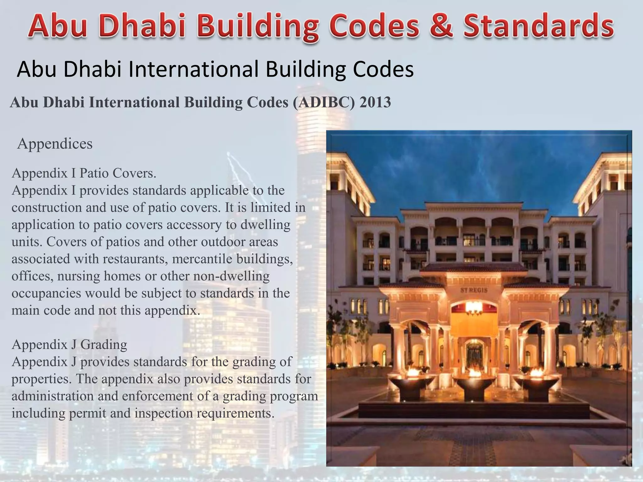 Abu Dhabi International Building Codes
Abu Dhabi International Building Codes (ADIBC) 2013
Appendix I Patio Covers.
Appendix I provides standards applicable to the
construction and use of patio covers. It is limited in
application to patio covers accessory to dwelling
units. Covers of patios and other outdoor areas
associated with restaurants, mercantile buildings,
offices, nursing homes or other non-dwelling
occupancies would be subject to standards in the
main code and not this appendix.
Appendix J Grading
Appendix J provides standards for the grading of
properties. The appendix also provides standards for
administration and enforcement of a grading program
including permit and inspection requirements.
Appendices
 