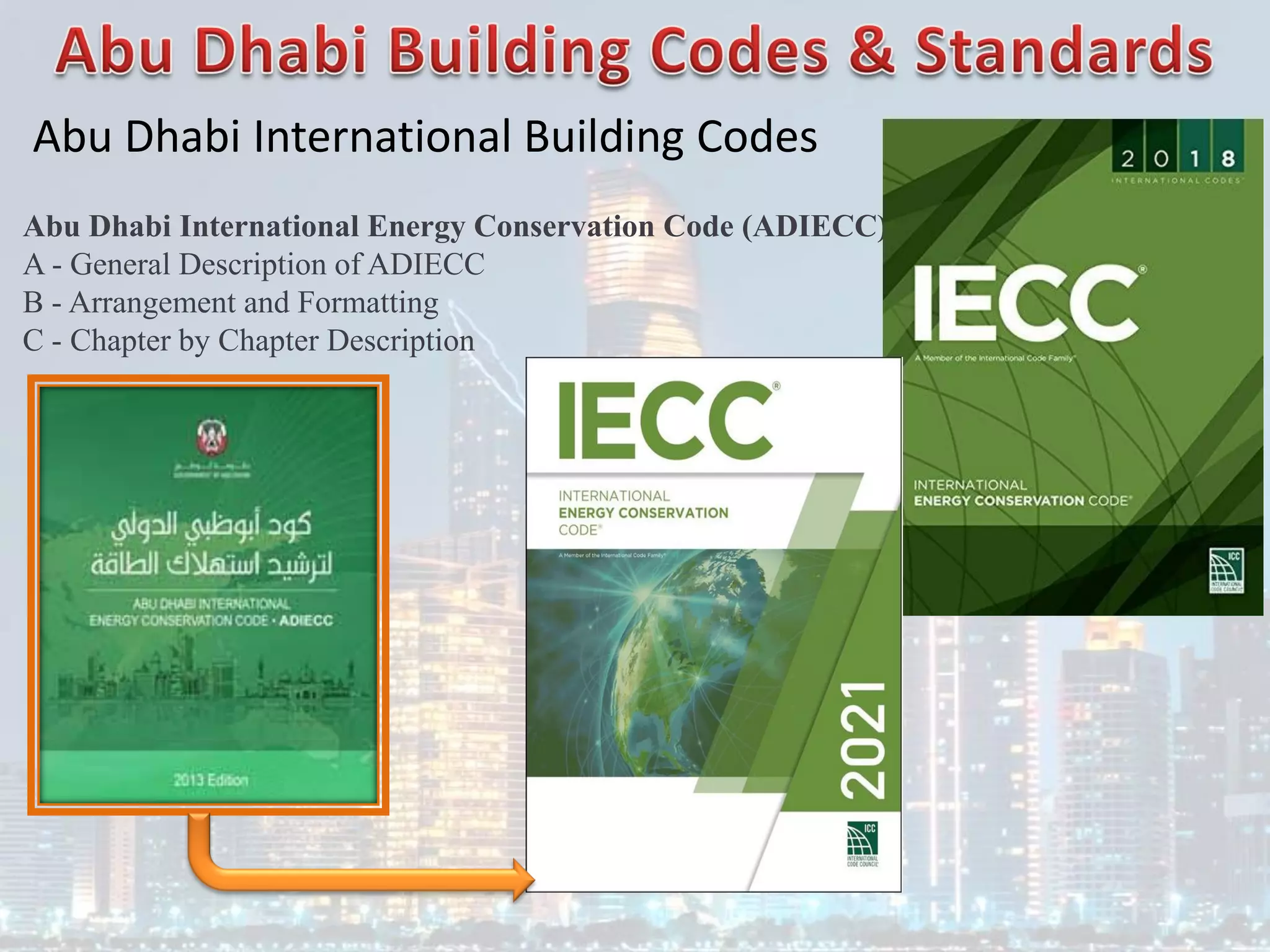 Abu Dhabi International Building Codes
Abu Dhabi International Energy Conservation Code (ADIECC)
A - General Description of ADIECC
B - Arrangement and Formatting
C - Chapter by Chapter Description
 
