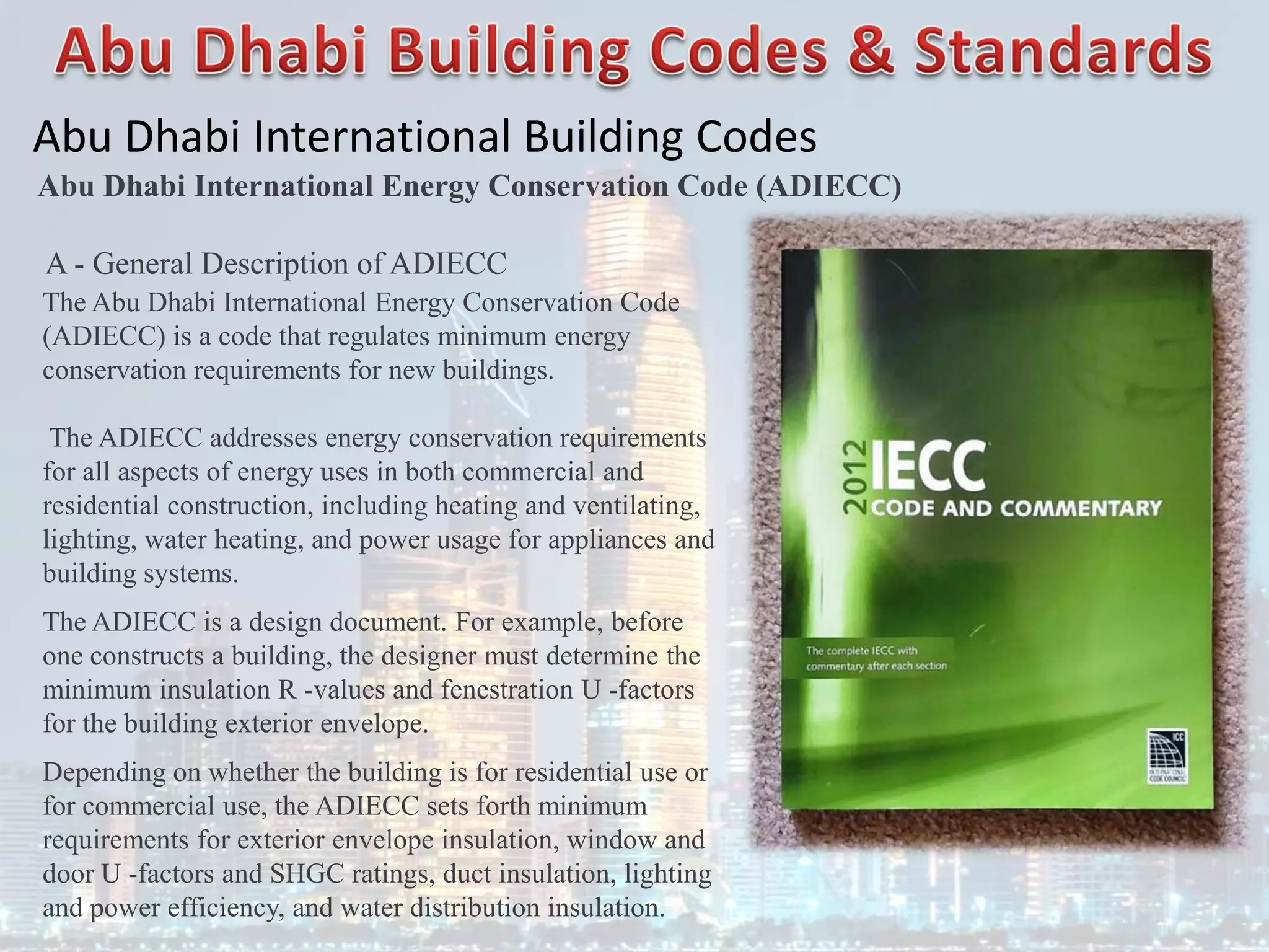 Abu Dhabi International Building Codes
A - General Description of ADIECC
The Abu Dhabi International Energy Conservation Code
(ADIECC) is a code that regulates minimum energy
conservation requirements for new buildings.
The ADIECC addresses energy conservation requirements
for all aspects of energy uses in both commercial and
residential construction, including heating and ventilating,
lighting, water heating, and power usage for appliances and
building systems.
The ADIECC is a design document. For example, before
one constructs a building, the designer must determine the
minimum insulation R -values and fenestration U -factors
for the building exterior envelope.
Depending on whether the building is for residential use or
for commercial use, the ADIECC sets forth minimum
requirements for exterior envelope insulation, window and
door U -factors and SHGC ratings, duct insulation, lighting
and power efficiency, and water distribution insulation.
Abu Dhabi International Energy Conservation Code (ADIECC)
 