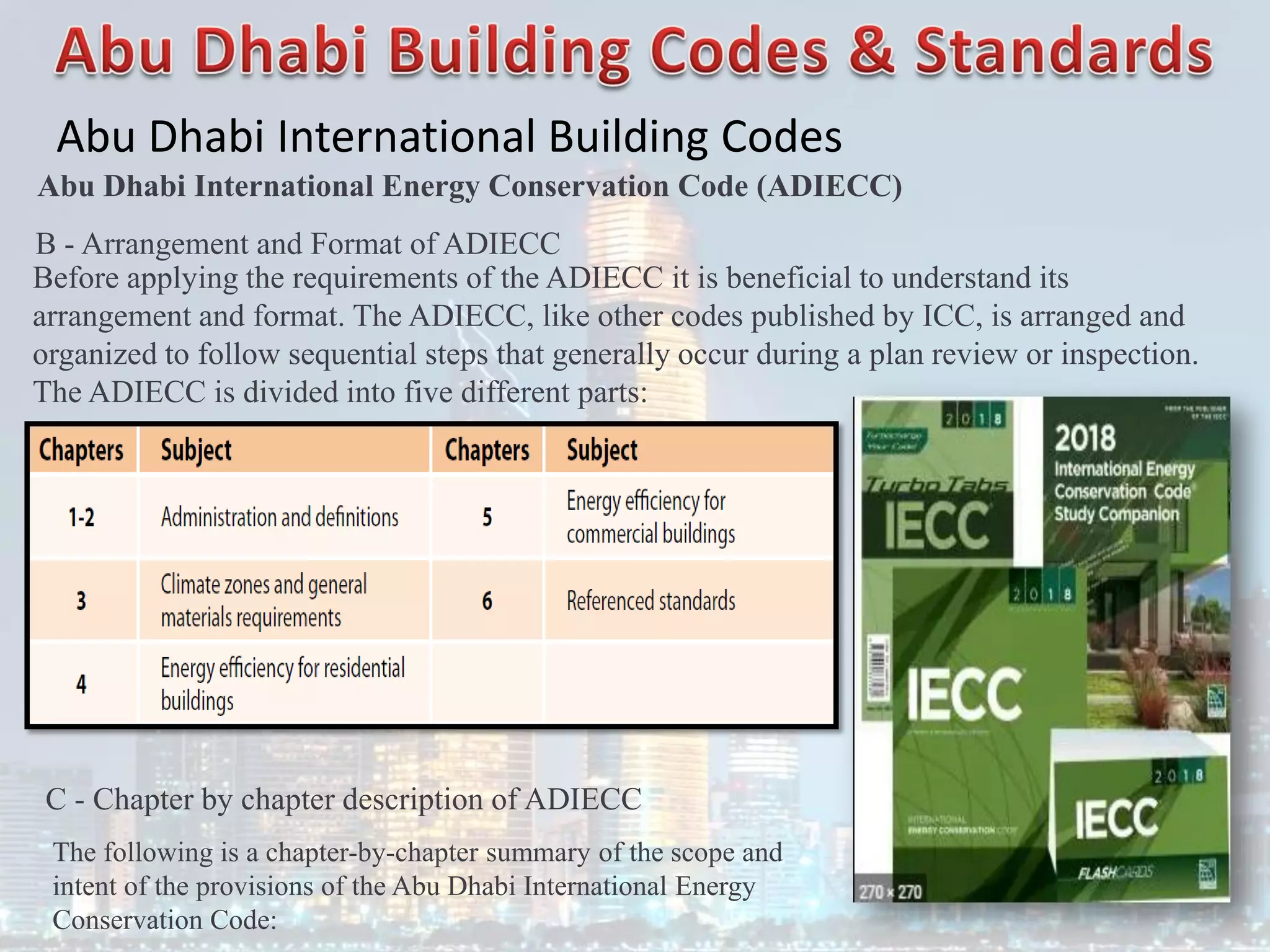 Abu Dhabi International Building Codes
B - Arrangement and Format of ADIECC
Before applying the requirements of the ADIECC it is beneficial to understand its
arrangement and format. The ADIECC, like other codes published by ICC, is arranged and
organized to follow sequential steps that generally occur during a plan review or inspection.
The ADIECC is divided into five different parts:
C - Chapter by chapter description of ADIECC
The following is a chapter-by-chapter summary of the scope and
intent of the provisions of the Abu Dhabi International Energy
Conservation Code:
Abu Dhabi International Energy Conservation Code (ADIECC)
 