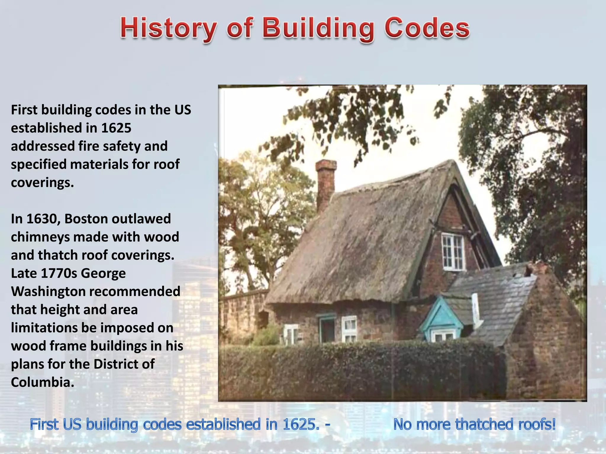 First building codes in the US
established in 1625
addressed fire safety and
specified materials for roof
coverings.
In 1630, Boston outlawed
chimneys made with wood
and thatch roof coverings.
Late 1770s George
Washington recommended
that height and area
limitations be imposed on
wood frame buildings in his
plans for the District of
Columbia.
 