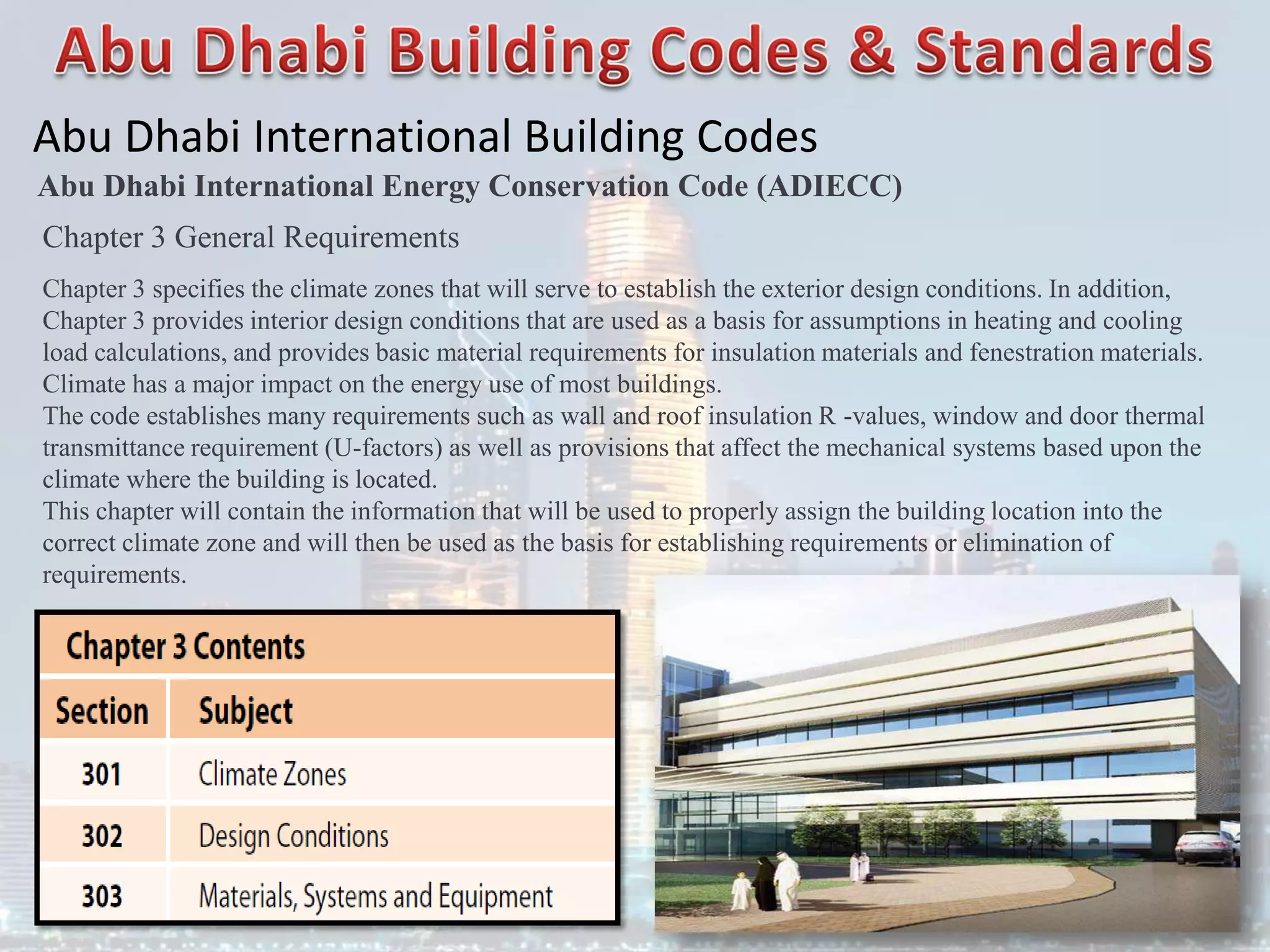 Abu Dhabi International Building Codes
Abu Dhabi International Energy Conservation Code (ADIECC)
Chapter 3 General Requirements
Chapter 3 specifies the climate zones that will serve to establish the exterior design conditions. In addition,
Chapter 3 provides interior design conditions that are used as a basis for assumptions in heating and cooling
load calculations, and provides basic material requirements for insulation materials and fenestration materials.
Climate has a major impact on the energy use of most buildings.
The code establishes many requirements such as wall and roof insulation R -values, window and door thermal
transmittance requirement (U-factors) as well as provisions that affect the mechanical systems based upon the
climate where the building is located.
This chapter will contain the information that will be used to properly assign the building location into the
correct climate zone and will then be used as the basis for establishing requirements or elimination of
requirements.
 