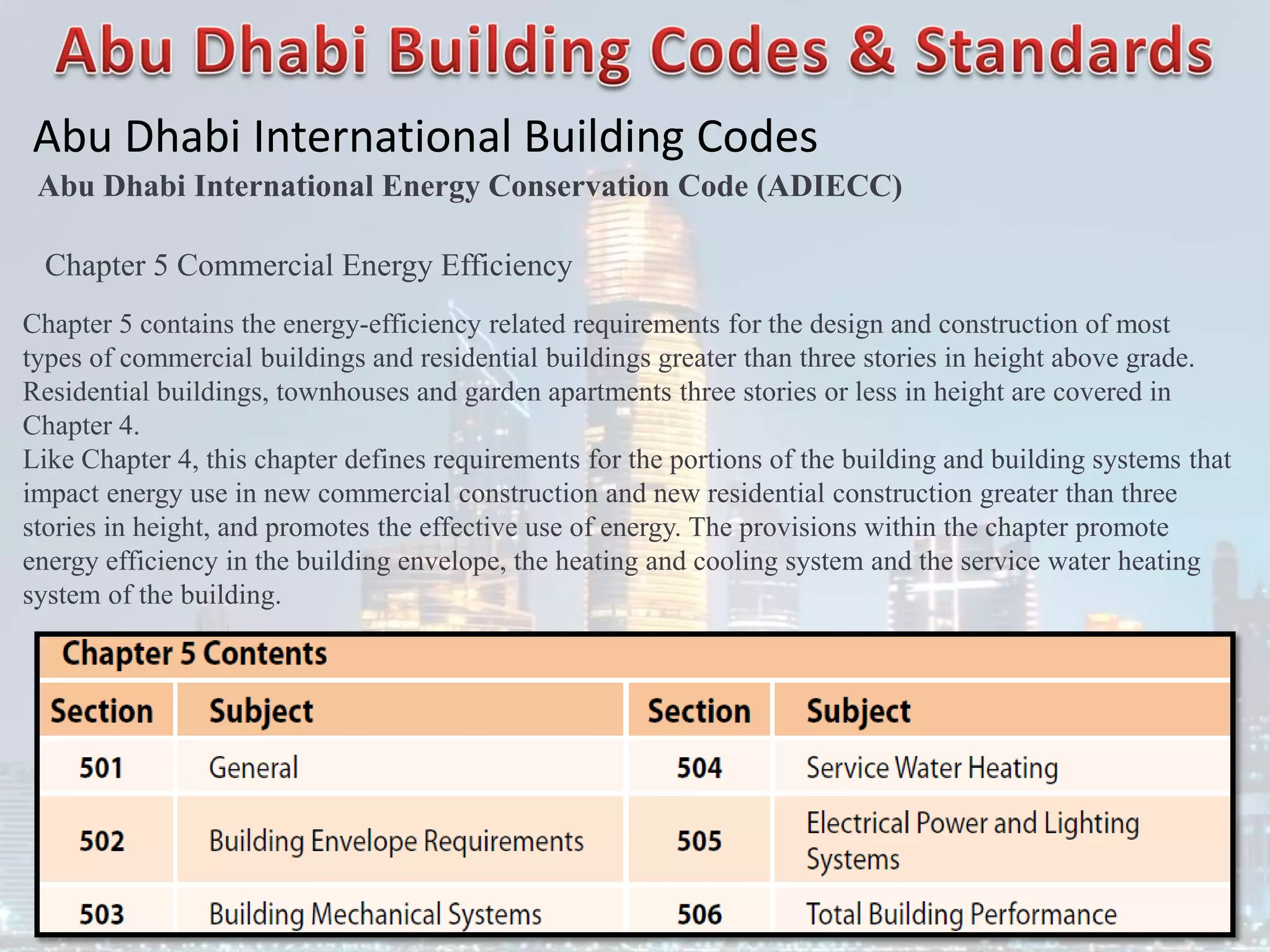 Abu Dhabi International Building Codes
Abu Dhabi International Energy Conservation Code (ADIECC)
Chapter 5 Commercial Energy Efficiency
Chapter 5 contains the energy-efficiency related requirements for the design and construction of most
types of commercial buildings and residential buildings greater than three stories in height above grade.
Residential buildings, townhouses and garden apartments three stories or less in height are covered in
Chapter 4.
Like Chapter 4, this chapter defines requirements for the portions of the building and building systems that
impact energy use in new commercial construction and new residential construction greater than three
stories in height, and promotes the effective use of energy. The provisions within the chapter promote
energy efficiency in the building envelope, the heating and cooling system and the service water heating
system of the building.
 