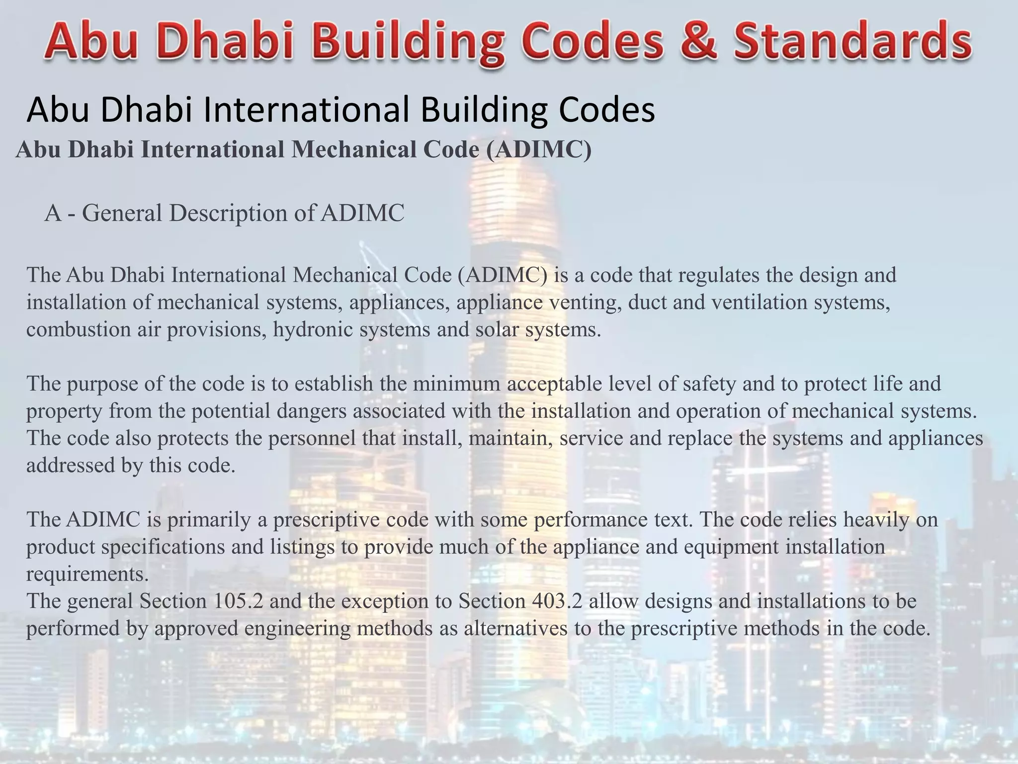 Abu Dhabi International Building Codes
Abu Dhabi International Mechanical Code (ADIMC)
A - General Description of ADIMC
The Abu Dhabi International Mechanical Code (ADIMC) is a code that regulates the design and
installation of mechanical systems, appliances, appliance venting, duct and ventilation systems,
combustion air provisions, hydronic systems and solar systems.
The purpose of the code is to establish the minimum acceptable level of safety and to protect life and
property from the potential dangers associated with the installation and operation of mechanical systems.
The code also protects the personnel that install, maintain, service and replace the systems and appliances
addressed by this code.
The ADIMC is primarily a prescriptive code with some performance text. The code relies heavily on
product specifications and listings to provide much of the appliance and equipment installation
requirements.
The general Section 105.2 and the exception to Section 403.2 allow designs and installations to be
performed by approved engineering methods as alternatives to the prescriptive methods in the code.
 
