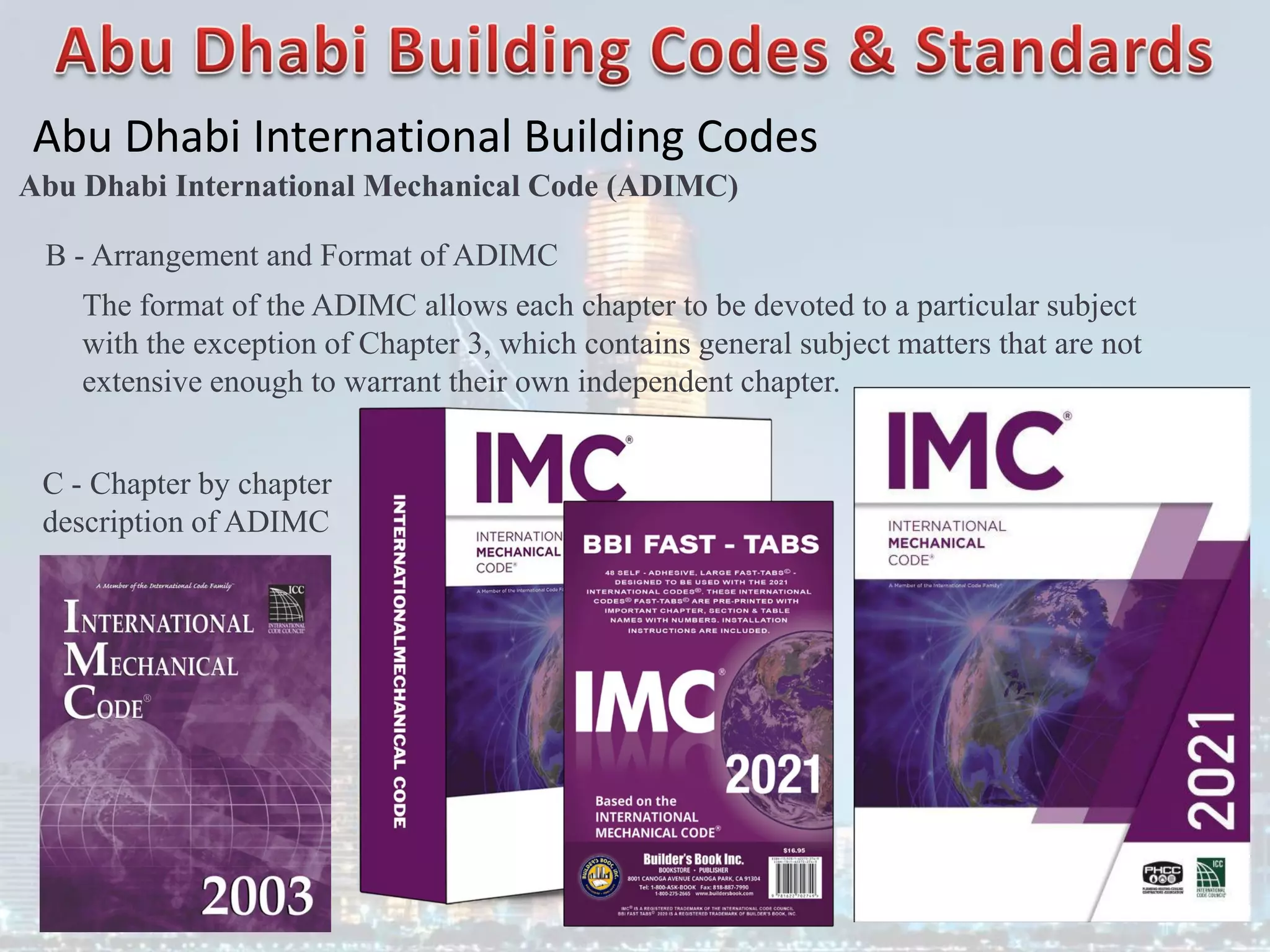Abu Dhabi International Building Codes
Abu Dhabi International Mechanical Code (ADIMC)
B - Arrangement and Format of ADIMC
The format of the ADIMC allows each chapter to be devoted to a particular subject
with the exception of Chapter 3, which contains general subject matters that are not
extensive enough to warrant their own independent chapter.
C - Chapter by chapter
description of ADIMC
 