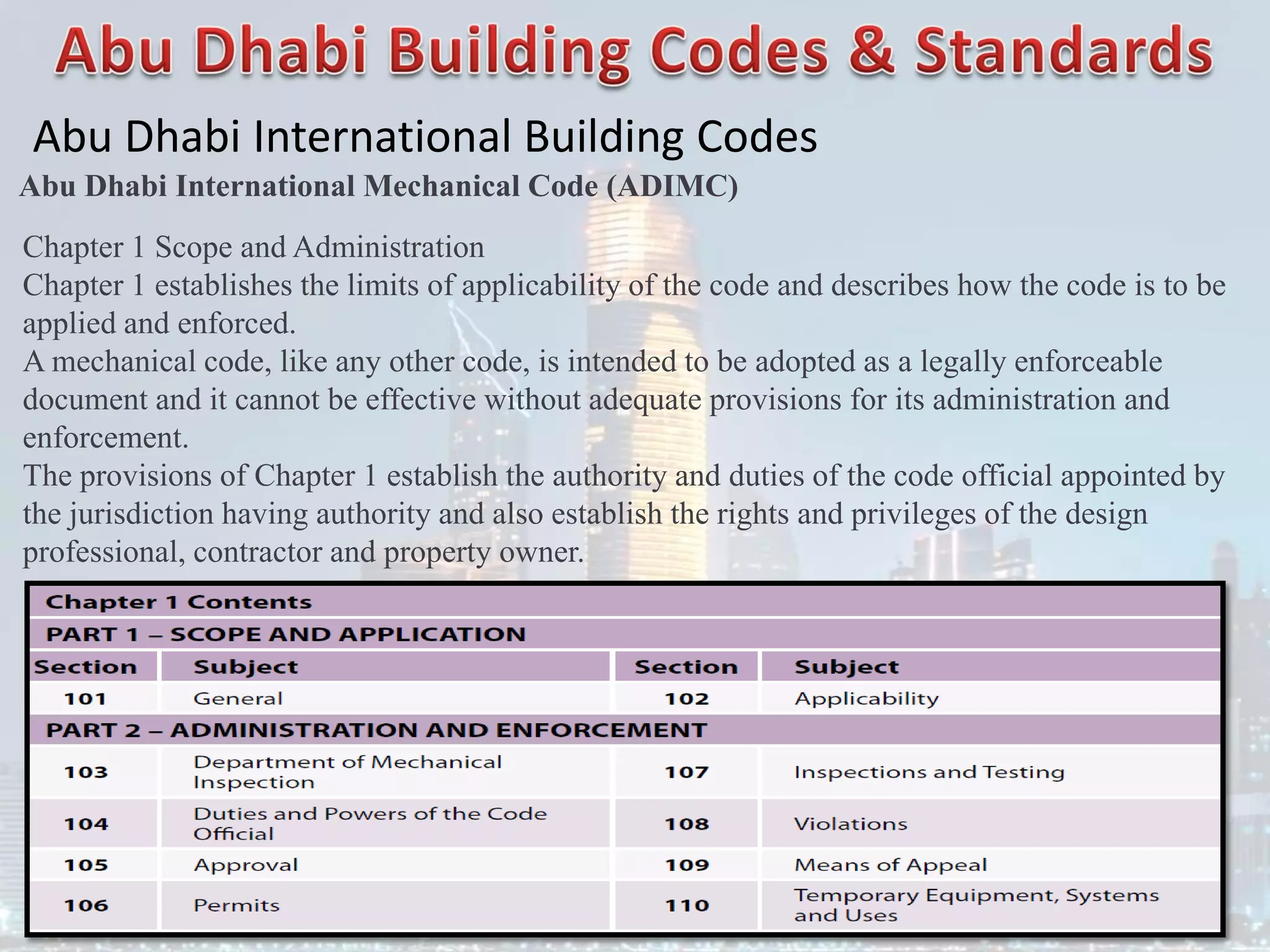 Abu Dhabi International Building Codes
Abu Dhabi International Mechanical Code (ADIMC)
Chapter 1 Scope and Administration
Chapter 1 establishes the limits of applicability of the code and describes how the code is to be
applied and enforced.
A mechanical code, like any other code, is intended to be adopted as a legally enforceable
document and it cannot be effective without adequate provisions for its administration and
enforcement.
The provisions of Chapter 1 establish the authority and duties of the code official appointed by
the jurisdiction having authority and also establish the rights and privileges of the design
professional, contractor and property owner.
 