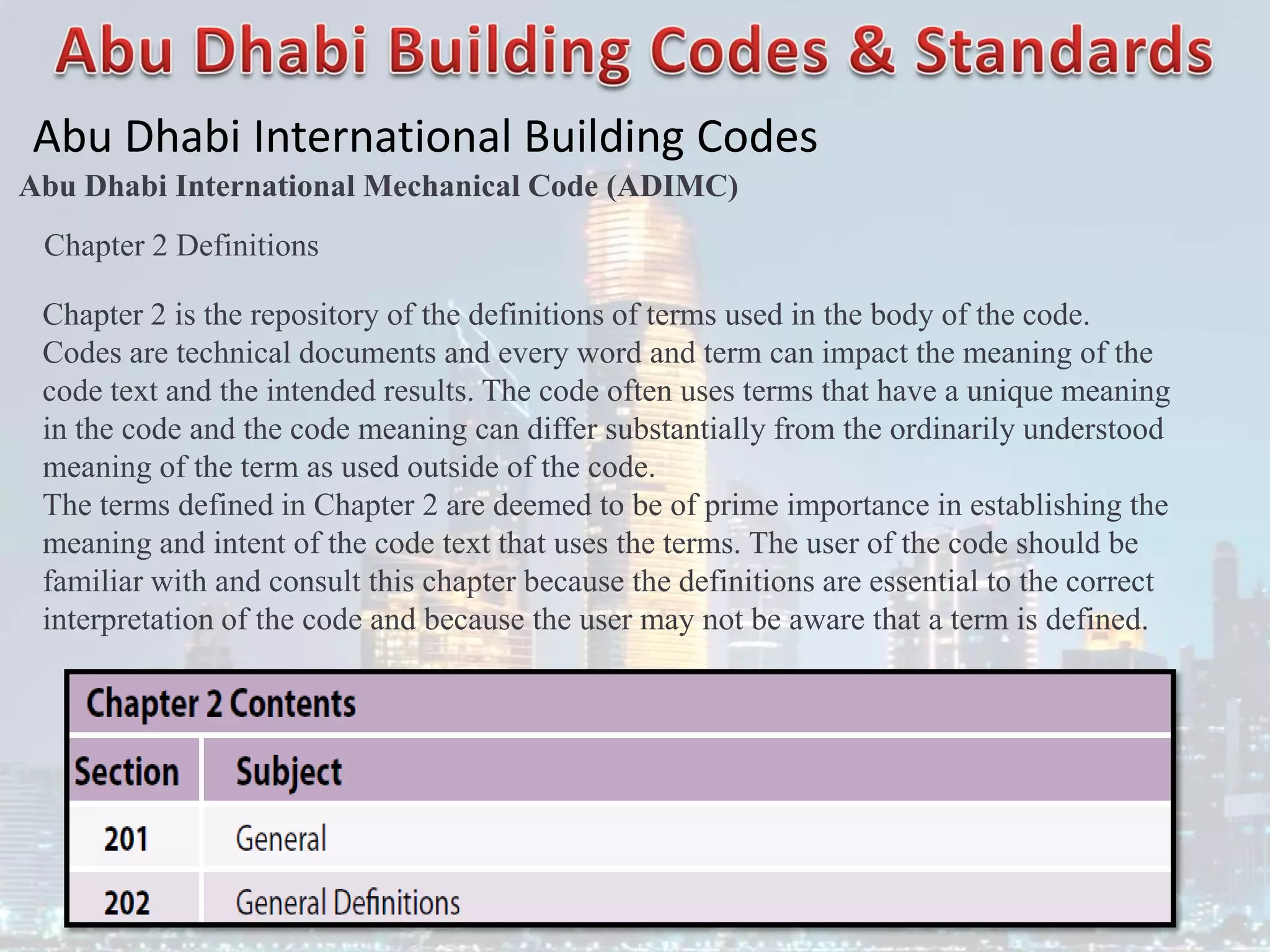 Abu Dhabi International Building Codes
Abu Dhabi International Mechanical Code (ADIMC)
Chapter 2 Definitions
Chapter 2 is the repository of the definitions of terms used in the body of the code.
Codes are technical documents and every word and term can impact the meaning of the
code text and the intended results. The code often uses terms that have a unique meaning
in the code and the code meaning can differ substantially from the ordinarily understood
meaning of the term as used outside of the code.
The terms defined in Chapter 2 are deemed to be of prime importance in establishing the
meaning and intent of the code text that uses the terms. The user of the code should be
familiar with and consult this chapter because the definitions are essential to the correct
interpretation of the code and because the user may not be aware that a term is defined.
 