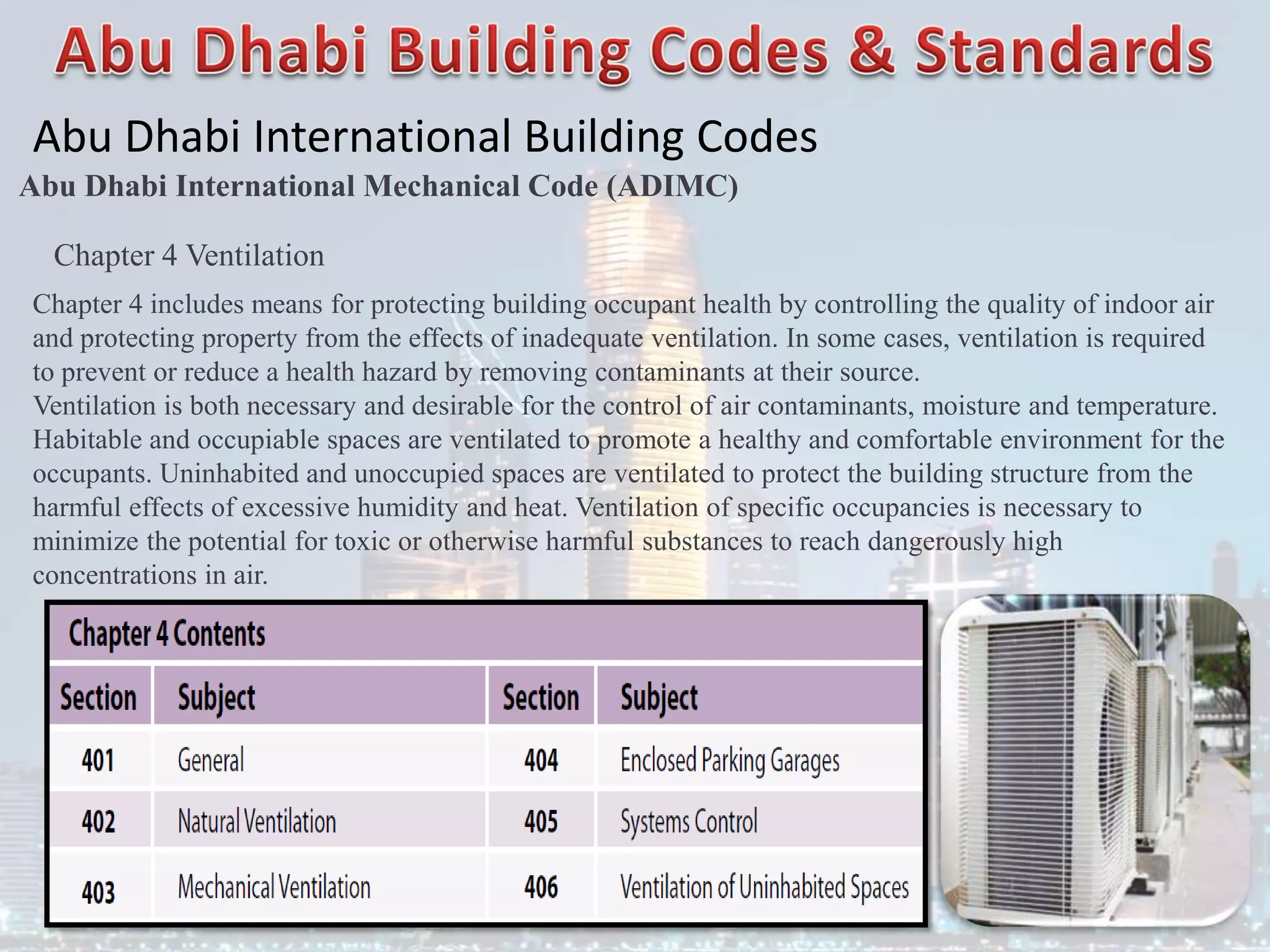 Abu Dhabi International Building Codes
Abu Dhabi International Mechanical Code (ADIMC)
Chapter 4 Ventilation
Chapter 4 includes means for protecting building occupant health by controlling the quality of indoor air
and protecting property from the effects of inadequate ventilation. In some cases, ventilation is required
to prevent or reduce a health hazard by removing contaminants at their source.
Ventilation is both necessary and desirable for the control of air contaminants, moisture and temperature.
Habitable and occupiable spaces are ventilated to promote a healthy and comfortable environment for the
occupants. Uninhabited and unoccupied spaces are ventilated to protect the building structure from the
harmful effects of excessive humidity and heat. Ventilation of specific occupancies is necessary to
minimize the potential for toxic or otherwise harmful substances to reach dangerously high
concentrations in air.
 
