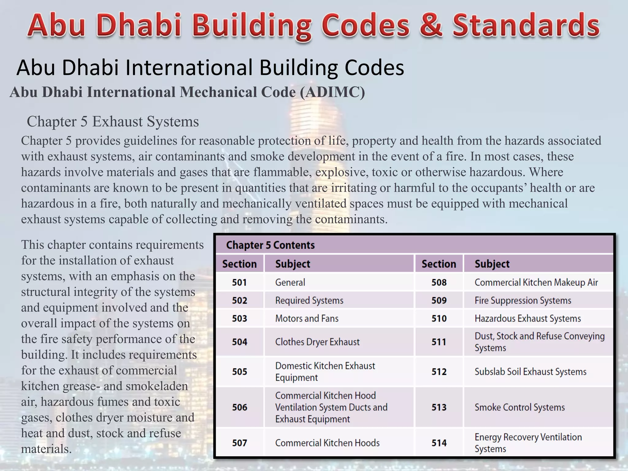 Abu Dhabi International Building Codes
Abu Dhabi International Mechanical Code (ADIMC)
Chapter 5 Exhaust Systems
Chapter 5 provides guidelines for reasonable protection of life, property and health from the hazards associated
with exhaust systems, air contaminants and smoke development in the event of a fire. In most cases, these
hazards involve materials and gases that are flammable, explosive, toxic or otherwise hazardous. Where
contaminants are known to be present in quantities that are irritating or harmful to the occupants’ health or are
hazardous in a fire, both naturally and mechanically ventilated spaces must be equipped with mechanical
exhaust systems capable of collecting and removing the contaminants.
This chapter contains requirements
for the installation of exhaust
systems, with an emphasis on the
structural integrity of the systems
and equipment involved and the
overall impact of the systems on
the fire safety performance of the
building. It includes requirements
for the exhaust of commercial
kitchen grease- and smokeladen
air, hazardous fumes and toxic
gases, clothes dryer moisture and
heat and dust, stock and refuse
materials.
 