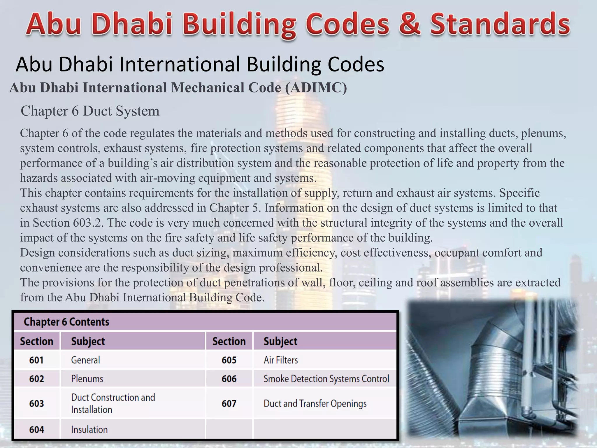 Abu Dhabi International Building Codes
Abu Dhabi International Mechanical Code (ADIMC)
Chapter 6 Duct System
Chapter 6 of the code regulates the materials and methods used for constructing and installing ducts, plenums,
system controls, exhaust systems, fire protection systems and related components that affect the overall
performance of a building’s air distribution system and the reasonable protection of life and property from the
hazards associated with air-moving equipment and systems.
This chapter contains requirements for the installation of supply, return and exhaust air systems. Specific
exhaust systems are also addressed in Chapter 5. Information on the design of duct systems is limited to that
in Section 603.2. The code is very much concerned with the structural integrity of the systems and the overall
impact of the systems on the fire safety and life safety performance of the building.
Design considerations such as duct sizing, maximum efficiency, cost effectiveness, occupant comfort and
convenience are the responsibility of the design professional.
The provisions for the protection of duct penetrations of wall, floor, ceiling and roof assemblies are extracted
from the Abu Dhabi International Building Code.
 
