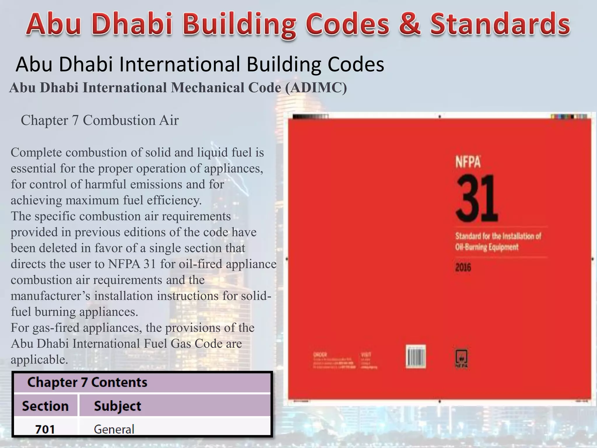 Abu Dhabi International Building Codes
Abu Dhabi International Mechanical Code (ADIMC)
Chapter 7 Combustion Air
Complete combustion of solid and liquid fuel is
essential for the proper operation of appliances,
for control of harmful emissions and for
achieving maximum fuel efficiency.
The specific combustion air requirements
provided in previous editions of the code have
been deleted in favor of a single section that
directs the user to NFPA 31 for oil-fired appliance
combustion air requirements and the
manufacturer’s installation instructions for solid-
fuel burning appliances.
For gas-fired appliances, the provisions of the
Abu Dhabi International Fuel Gas Code are
applicable.
 