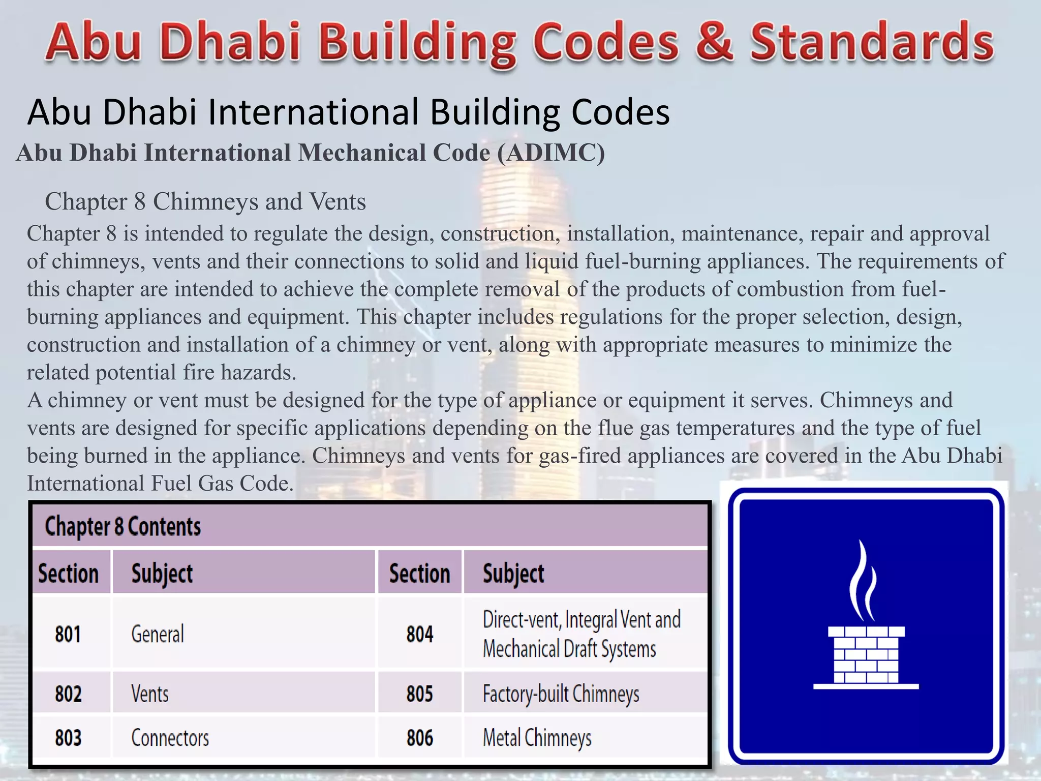 Abu Dhabi International Building Codes
Abu Dhabi International Mechanical Code (ADIMC)
Chapter 8 Chimneys and Vents
Chapter 8 is intended to regulate the design, construction, installation, maintenance, repair and approval
of chimneys, vents and their connections to solid and liquid fuel-burning appliances. The requirements of
this chapter are intended to achieve the complete removal of the products of combustion from fuel-
burning appliances and equipment. This chapter includes regulations for the proper selection, design,
construction and installation of a chimney or vent, along with appropriate measures to minimize the
related potential fire hazards.
A chimney or vent must be designed for the type of appliance or equipment it serves. Chimneys and
vents are designed for specific applications depending on the flue gas temperatures and the type of fuel
being burned in the appliance. Chimneys and vents for gas-fired appliances are covered in the Abu Dhabi
International Fuel Gas Code.
 