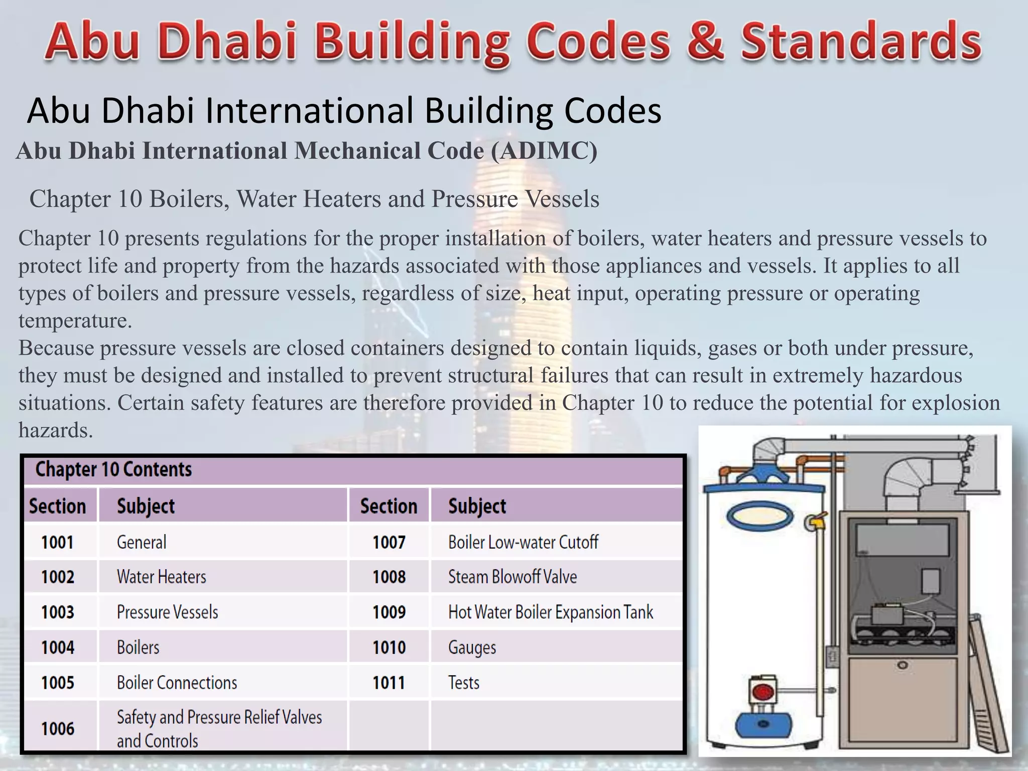 Abu Dhabi International Building Codes
Abu Dhabi International Mechanical Code (ADIMC)
Chapter 10 Boilers, Water Heaters and Pressure Vessels
Chapter 10 presents regulations for the proper installation of boilers, water heaters and pressure vessels to
protect life and property from the hazards associated with those appliances and vessels. It applies to all
types of boilers and pressure vessels, regardless of size, heat input, operating pressure or operating
temperature.
Because pressure vessels are closed containers designed to contain liquids, gases or both under pressure,
they must be designed and installed to prevent structural failures that can result in extremely hazardous
situations. Certain safety features are therefore provided in Chapter 10 to reduce the potential for explosion
hazards.
 