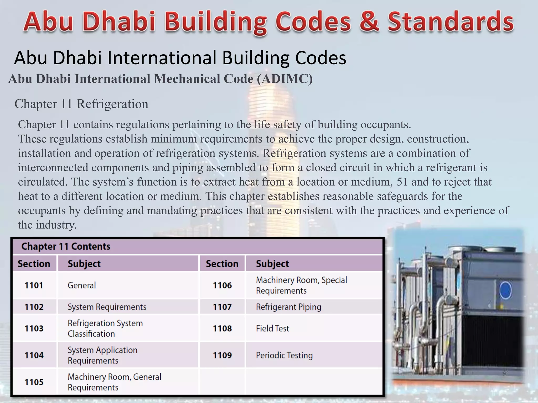 Abu Dhabi International Building Codes
Abu Dhabi International Mechanical Code (ADIMC)
Chapter 11 Refrigeration
Chapter 11 contains regulations pertaining to the life safety of building occupants.
These regulations establish minimum requirements to achieve the proper design, construction,
installation and operation of refrigeration systems. Refrigeration systems are a combination of
interconnected components and piping assembled to form a closed circuit in which a refrigerant is
circulated. The system’s function is to extract heat from a location or medium, 51 and to reject that
heat to a different location or medium. This chapter establishes reasonable safeguards for the
occupants by defining and mandating practices that are consistent with the practices and experience of
the industry.
 