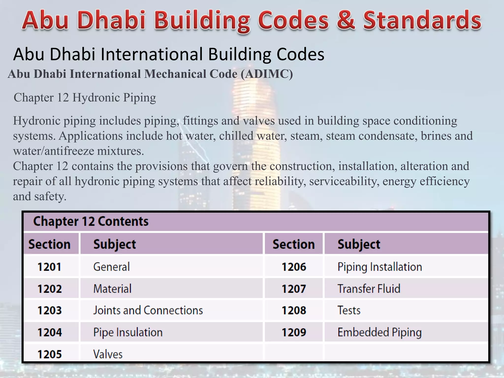 Abu Dhabi International Building Codes
Abu Dhabi International Mechanical Code (ADIMC)
Chapter 12 Hydronic Piping
Hydronic piping includes piping, fittings and valves used in building space conditioning
systems. Applications include hot water, chilled water, steam, steam condensate, brines and
water/antifreeze mixtures.
Chapter 12 contains the provisions that govern the construction, installation, alteration and
repair of all hydronic piping systems that affect reliability, serviceability, energy efficiency
and safety.
 