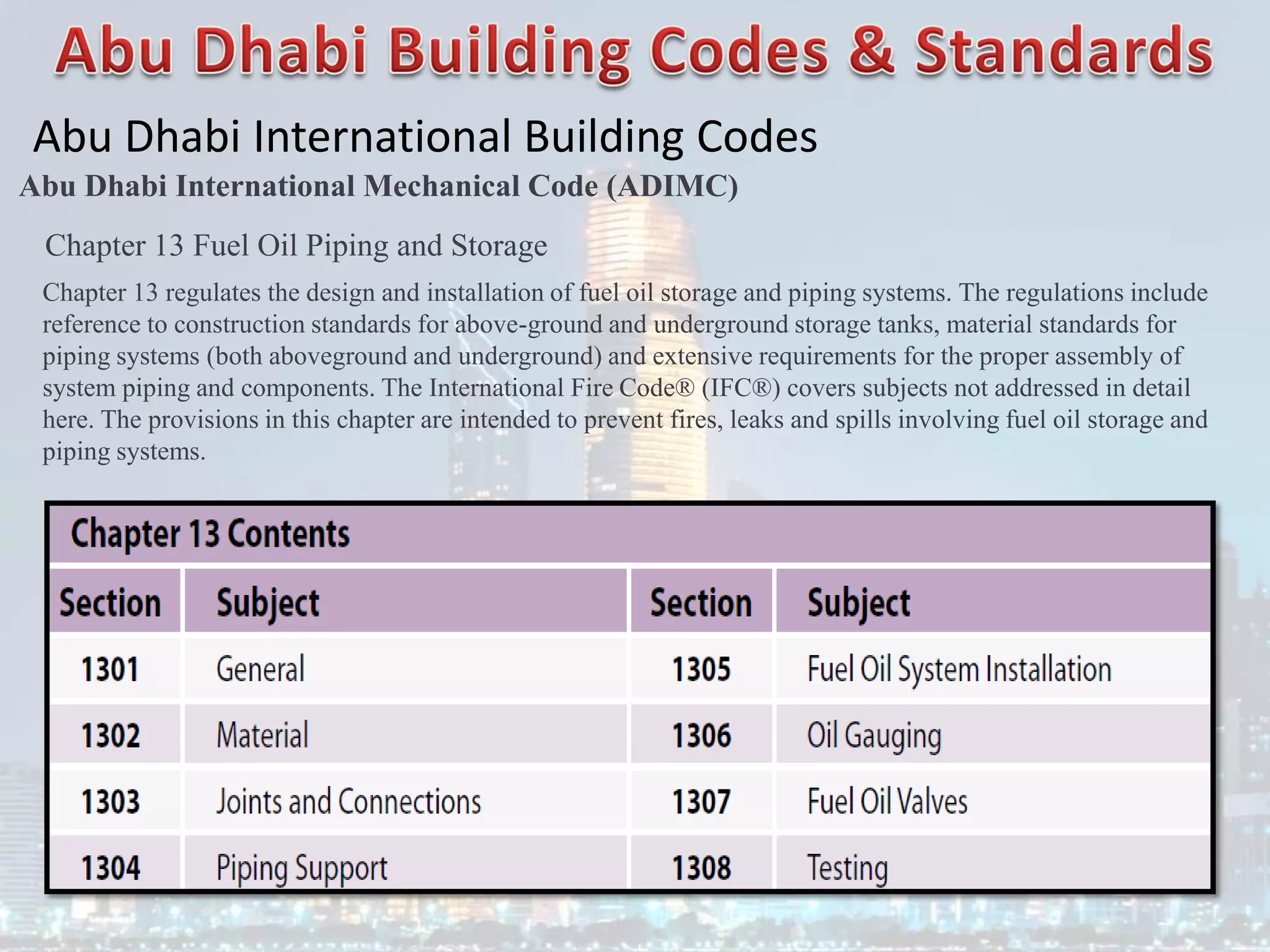 Abu Dhabi International Building Codes
Abu Dhabi International Mechanical Code (ADIMC)
Chapter 13 Fuel Oil Piping and Storage
Chapter 13 regulates the design and installation of fuel oil storage and piping systems. The regulations include
reference to construction standards for above-ground and underground storage tanks, material standards for
piping systems (both aboveground and underground) and extensive requirements for the proper assembly of
system piping and components. The International Fire Code® (IFC®) covers subjects not addressed in detail
here. The provisions in this chapter are intended to prevent fires, leaks and spills involving fuel oil storage and
piping systems.
 