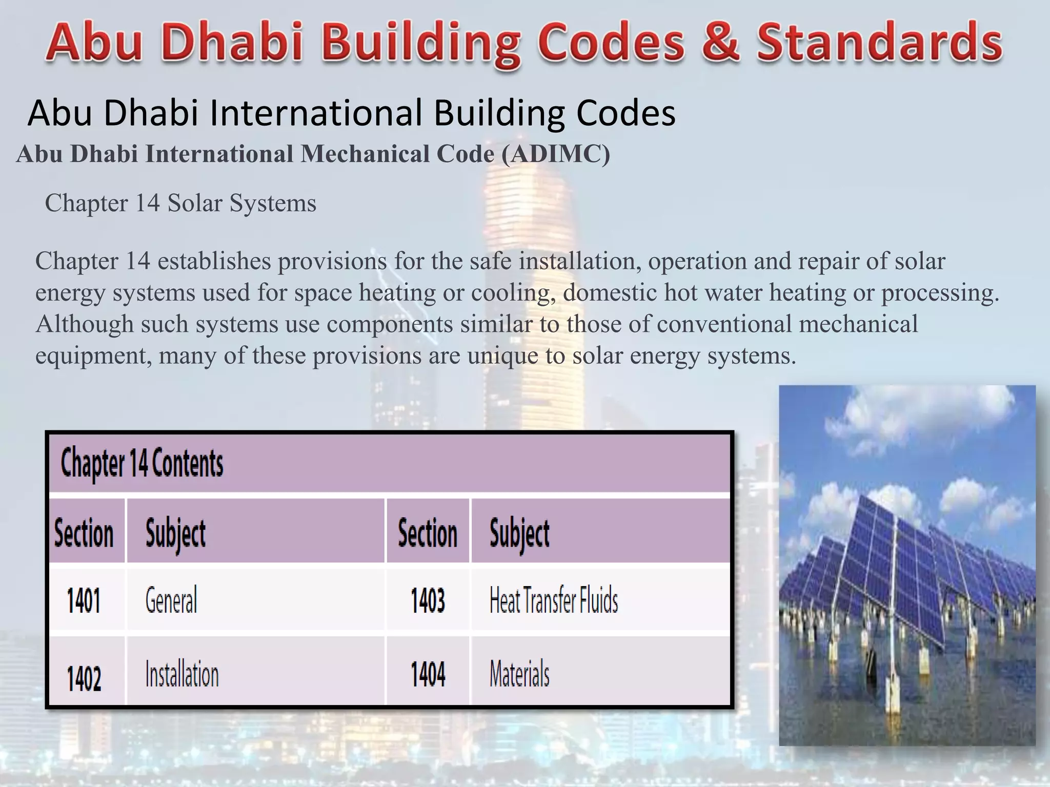 Abu Dhabi International Building Codes
Abu Dhabi International Mechanical Code (ADIMC)
Chapter 14 Solar Systems
Chapter 14 establishes provisions for the safe installation, operation and repair of solar
energy systems used for space heating or cooling, domestic hot water heating or processing.
Although such systems use components similar to those of conventional mechanical
equipment, many of these provisions are unique to solar energy systems.
 