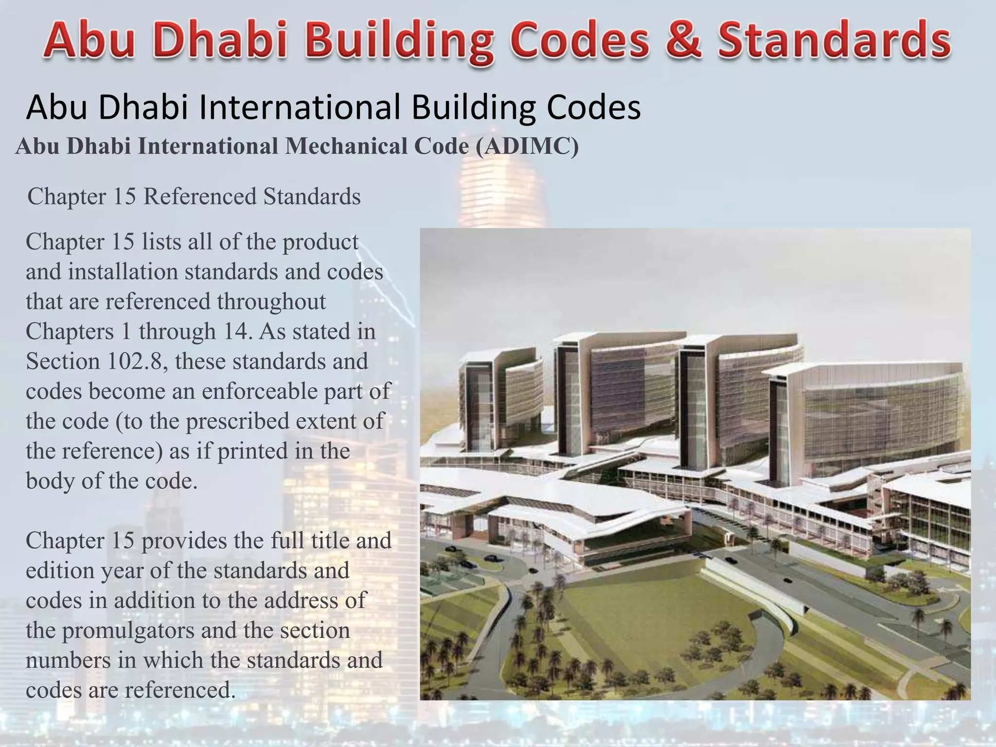 Abu Dhabi International Building Codes
Abu Dhabi International Mechanical Code (ADIMC)
Chapter 15 Referenced Standards
Chapter 15 lists all of the product
and installation standards and codes
that are referenced throughout
Chapters 1 through 14. As stated in
Section 102.8, these standards and
codes become an enforceable part of
the code (to the prescribed extent of
the reference) as if printed in the
body of the code.
Chapter 15 provides the full title and
edition year of the standards and
codes in addition to the address of
the promulgators and the section
numbers in which the standards and
codes are referenced.
 