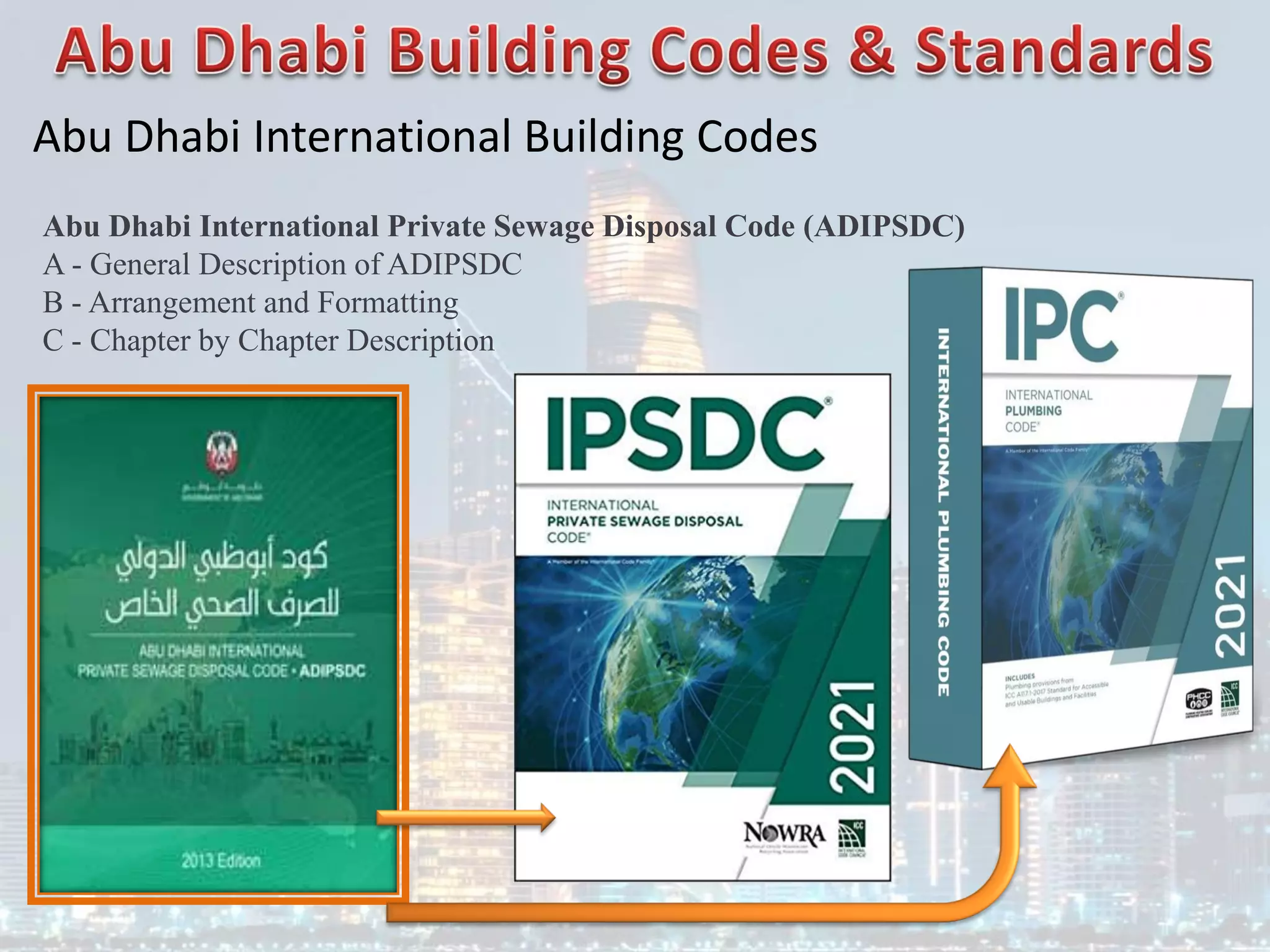 Abu Dhabi International Building Codes
Abu Dhabi International Private Sewage Disposal Code (ADIPSDC)
A - General Description of ADIPSDC
B - Arrangement and Formatting
C - Chapter by Chapter Description
 