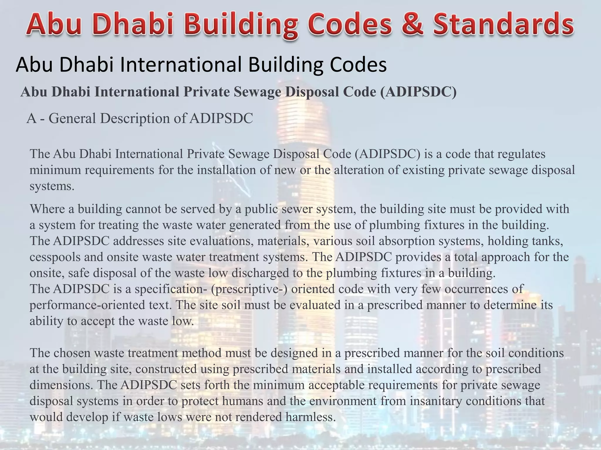 Abu Dhabi International Building Codes
Abu Dhabi International Private Sewage Disposal Code (ADIPSDC)
A - General Description of ADIPSDC
The Abu Dhabi International Private Sewage Disposal Code (ADIPSDC) is a code that regulates
minimum requirements for the installation of new or the alteration of existing private sewage disposal
systems.
Where a building cannot be served by a public sewer system, the building site must be provided with
a system for treating the waste water generated from the use of plumbing fixtures in the building.
The ADIPSDC addresses site evaluations, materials, various soil absorption systems, holding tanks,
cesspools and onsite waste water treatment systems. The ADIPSDC provides a total approach for the
onsite, safe disposal of the waste low discharged to the plumbing fixtures in a building.
The ADIPSDC is a specification- (prescriptive-) oriented code with very few occurrences of
performance-oriented text. The site soil must be evaluated in a prescribed manner to determine its
ability to accept the waste low.
The chosen waste treatment method must be designed in a prescribed manner for the soil conditions
at the building site, constructed using prescribed materials and installed according to prescribed
dimensions. The ADIPSDC sets forth the minimum acceptable requirements for private sewage
disposal systems in order to protect humans and the environment from insanitary conditions that
would develop if waste lows were not rendered harmless.
 