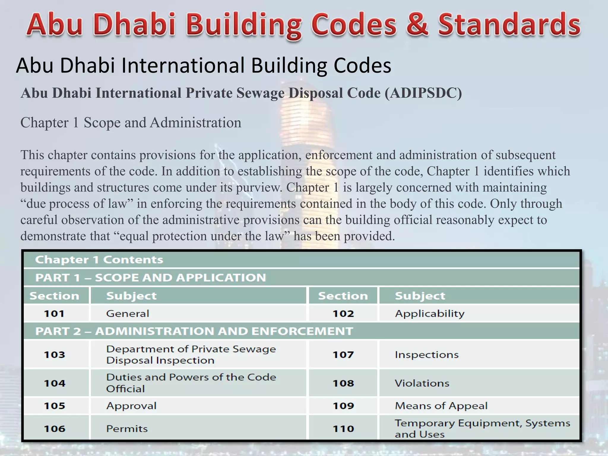 Abu Dhabi International Building Codes
Abu Dhabi International Private Sewage Disposal Code (ADIPSDC)
Chapter 1 Scope and Administration
This chapter contains provisions for the application, enforcement and administration of subsequent
requirements of the code. In addition to establishing the scope of the code, Chapter 1 identifies which
buildings and structures come under its purview. Chapter 1 is largely concerned with maintaining
“due process of law” in enforcing the requirements contained in the body of this code. Only through
careful observation of the administrative provisions can the building official reasonably expect to
demonstrate that “equal protection under the law” has been provided.
 