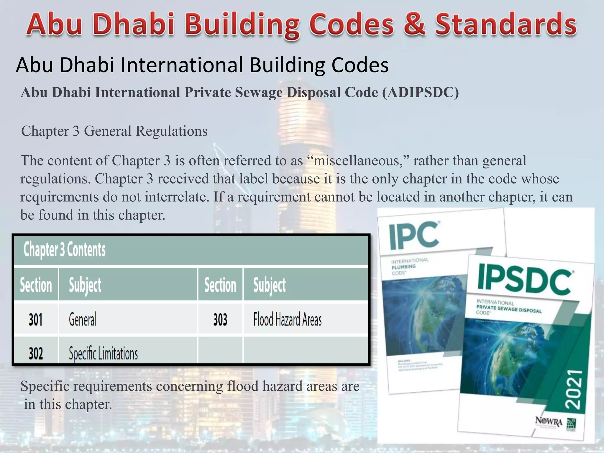 Abu Dhabi International Building Codes
Abu Dhabi International Private Sewage Disposal Code (ADIPSDC)
Chapter 3 General Regulations
The content of Chapter 3 is often referred to as “miscellaneous,” rather than general
regulations. Chapter 3 received that label because it is the only chapter in the code whose
requirements do not interrelate. If a requirement cannot be located in another chapter, it can
be found in this chapter.
Specific requirements concerning flood hazard areas are
in this chapter.
 