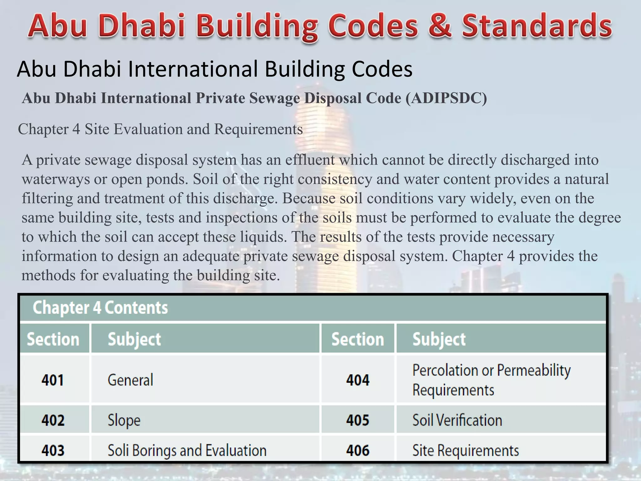 Abu Dhabi International Building Codes
Abu Dhabi International Private Sewage Disposal Code (ADIPSDC)
Chapter 4 Site Evaluation and Requirements
A private sewage disposal system has an effluent which cannot be directly discharged into
waterways or open ponds. Soil of the right consistency and water content provides a natural
filtering and treatment of this discharge. Because soil conditions vary widely, even on the
same building site, tests and inspections of the soils must be performed to evaluate the degree
to which the soil can accept these liquids. The results of the tests provide necessary
information to design an adequate private sewage disposal system. Chapter 4 provides the
methods for evaluating the building site.
 