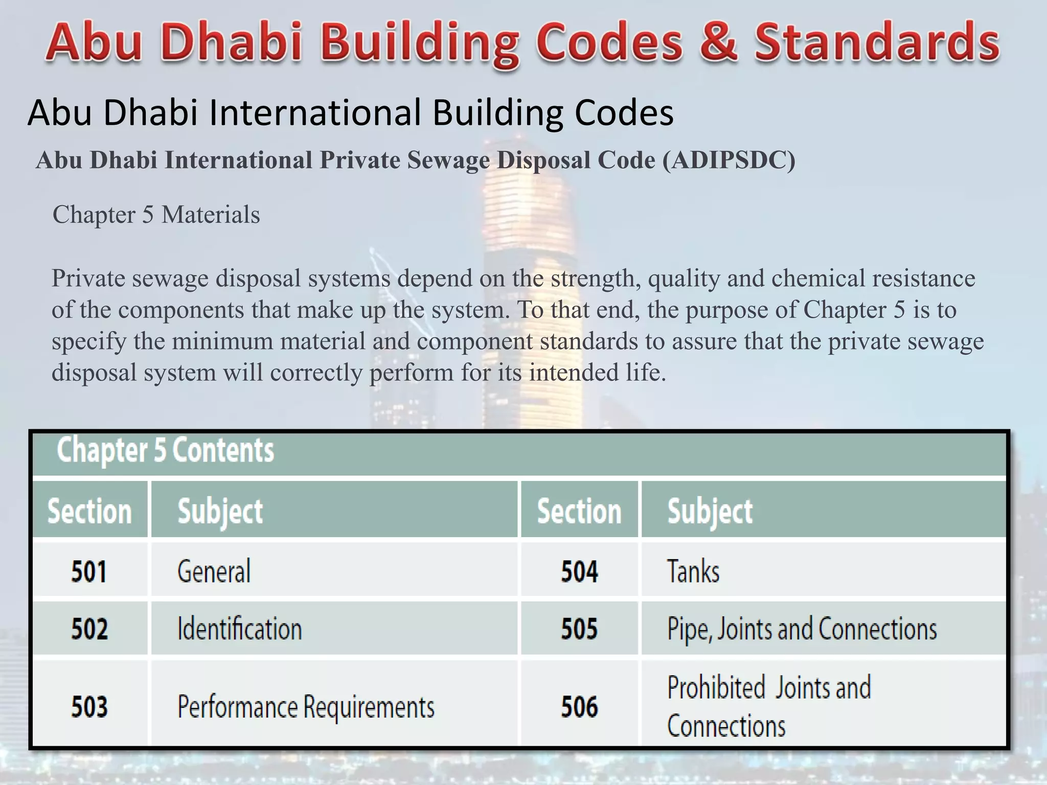 Abu Dhabi International Building Codes
Abu Dhabi International Private Sewage Disposal Code (ADIPSDC)
Chapter 5 Materials
Private sewage disposal systems depend on the strength, quality and chemical resistance
of the components that make up the system. To that end, the purpose of Chapter 5 is to
specify the minimum material and component standards to assure that the private sewage
disposal system will correctly perform for its intended life.
 