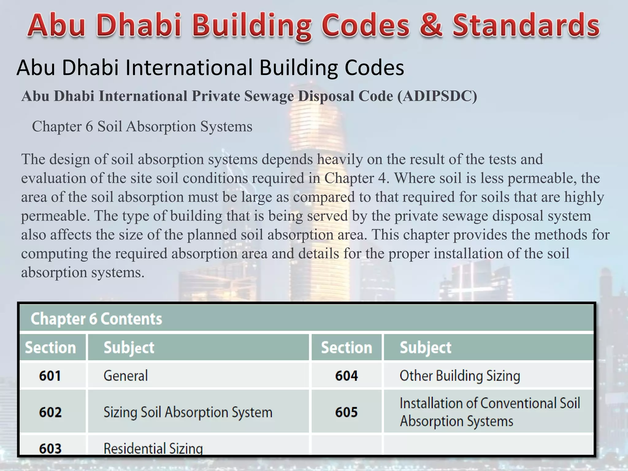 Abu Dhabi International Building Codes
Abu Dhabi International Private Sewage Disposal Code (ADIPSDC)
Chapter 6 Soil Absorption Systems
The design of soil absorption systems depends heavily on the result of the tests and
evaluation of the site soil conditions required in Chapter 4. Where soil is less permeable, the
area of the soil absorption must be large as compared to that required for soils that are highly
permeable. The type of building that is being served by the private sewage disposal system
also affects the size of the planned soil absorption area. This chapter provides the methods for
computing the required absorption area and details for the proper installation of the soil
absorption systems.
 