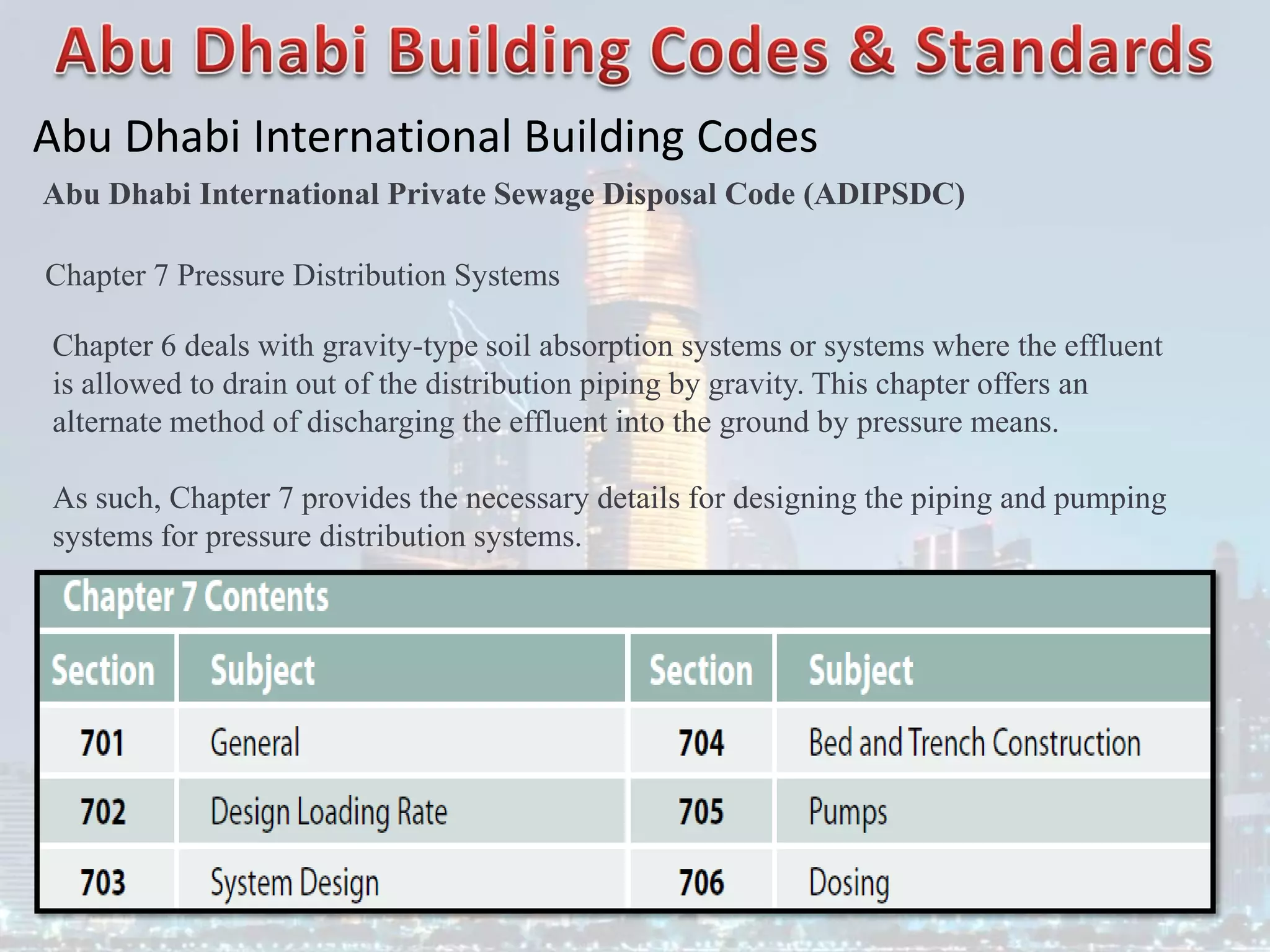 Abu Dhabi International Building Codes
Abu Dhabi International Private Sewage Disposal Code (ADIPSDC)
Chapter 7 Pressure Distribution Systems
Chapter 6 deals with gravity-type soil absorption systems or systems where the effluent
is allowed to drain out of the distribution piping by gravity. This chapter offers an
alternate method of discharging the effluent into the ground by pressure means.
As such, Chapter 7 provides the necessary details for designing the piping and pumping
systems for pressure distribution systems.
 