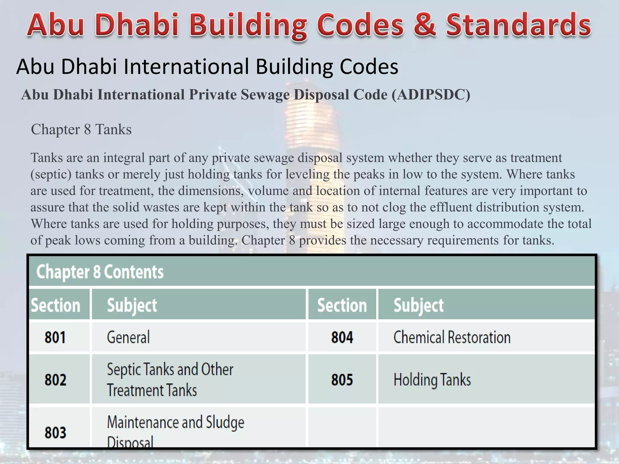 Abu Dhabi International Building Codes
Abu Dhabi International Private Sewage Disposal Code (ADIPSDC)
Chapter 8 Tanks
Tanks are an integral part of any private sewage disposal system whether they serve as treatment
(septic) tanks or merely just holding tanks for leveling the peaks in low to the system. Where tanks
are used for treatment, the dimensions, volume and location of internal features are very important to
assure that the solid wastes are kept within the tank so as to not clog the effluent distribution system.
Where tanks are used for holding purposes, they must be sized large enough to accommodate the total
of peak lows coming from a building. Chapter 8 provides the necessary requirements for tanks.
 