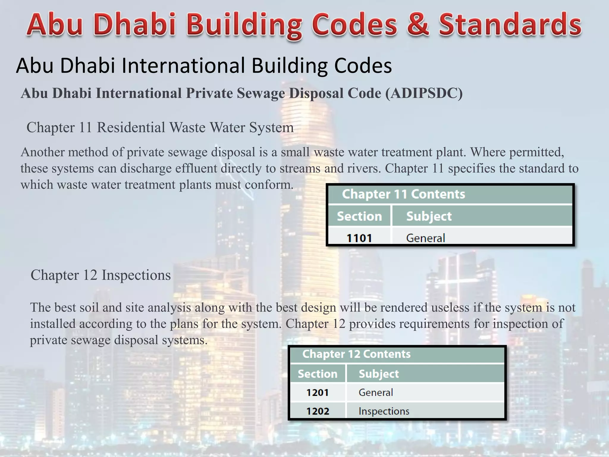 Abu Dhabi International Building Codes
Abu Dhabi International Private Sewage Disposal Code (ADIPSDC)
Chapter 11 Residential Waste Water System
Another method of private sewage disposal is a small waste water treatment plant. Where permitted,
these systems can discharge effluent directly to streams and rivers. Chapter 11 specifies the standard to
which waste water treatment plants must conform.
Chapter 12 Inspections
The best soil and site analysis along with the best design will be rendered useless if the system is not
installed according to the plans for the system. Chapter 12 provides requirements for inspection of
private sewage disposal systems.
 