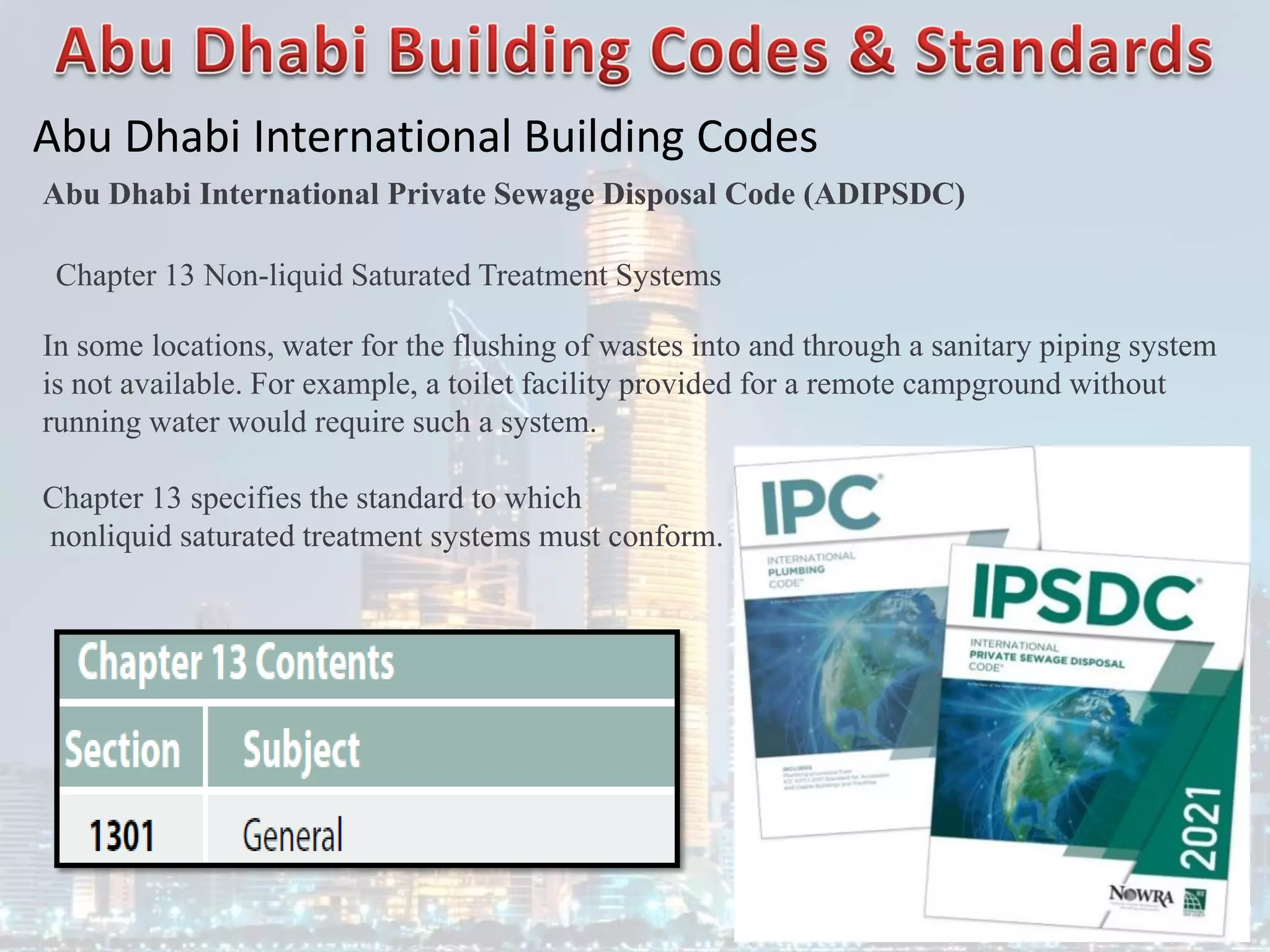 Abu Dhabi International Building Codes
Abu Dhabi International Private Sewage Disposal Code (ADIPSDC)
Chapter 13 Non-liquid Saturated Treatment Systems
In some locations, water for the flushing of wastes into and through a sanitary piping system
is not available. For example, a toilet facility provided for a remote campground without
running water would require such a system.
Chapter 13 specifies the standard to which
nonliquid saturated treatment systems must conform.
 