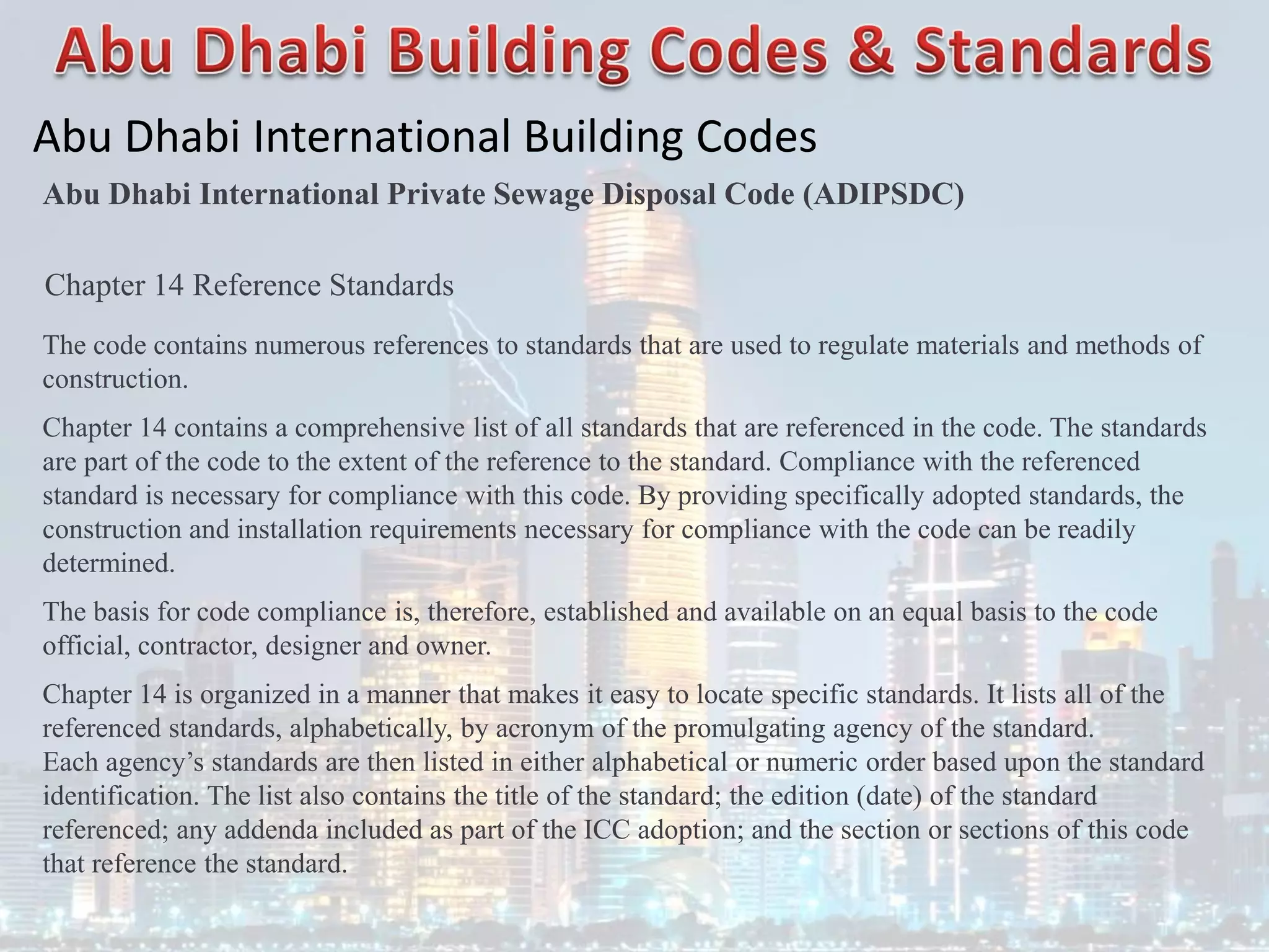 Abu Dhabi International Building Codes
Abu Dhabi International Private Sewage Disposal Code (ADIPSDC)
Chapter 14 Reference Standards
The code contains numerous references to standards that are used to regulate materials and methods of
construction.
Chapter 14 contains a comprehensive list of all standards that are referenced in the code. The standards
are part of the code to the extent of the reference to the standard. Compliance with the referenced
standard is necessary for compliance with this code. By providing specifically adopted standards, the
construction and installation requirements necessary for compliance with the code can be readily
determined.
The basis for code compliance is, therefore, established and available on an equal basis to the code
official, contractor, designer and owner.
Chapter 14 is organized in a manner that makes it easy to locate specific standards. It lists all of the
referenced standards, alphabetically, by acronym of the promulgating agency of the standard.
Each agency’s standards are then listed in either alphabetical or numeric order based upon the standard
identification. The list also contains the title of the standard; the edition (date) of the standard
referenced; any addenda included as part of the ICC adoption; and the section or sections of this code
that reference the standard.
 