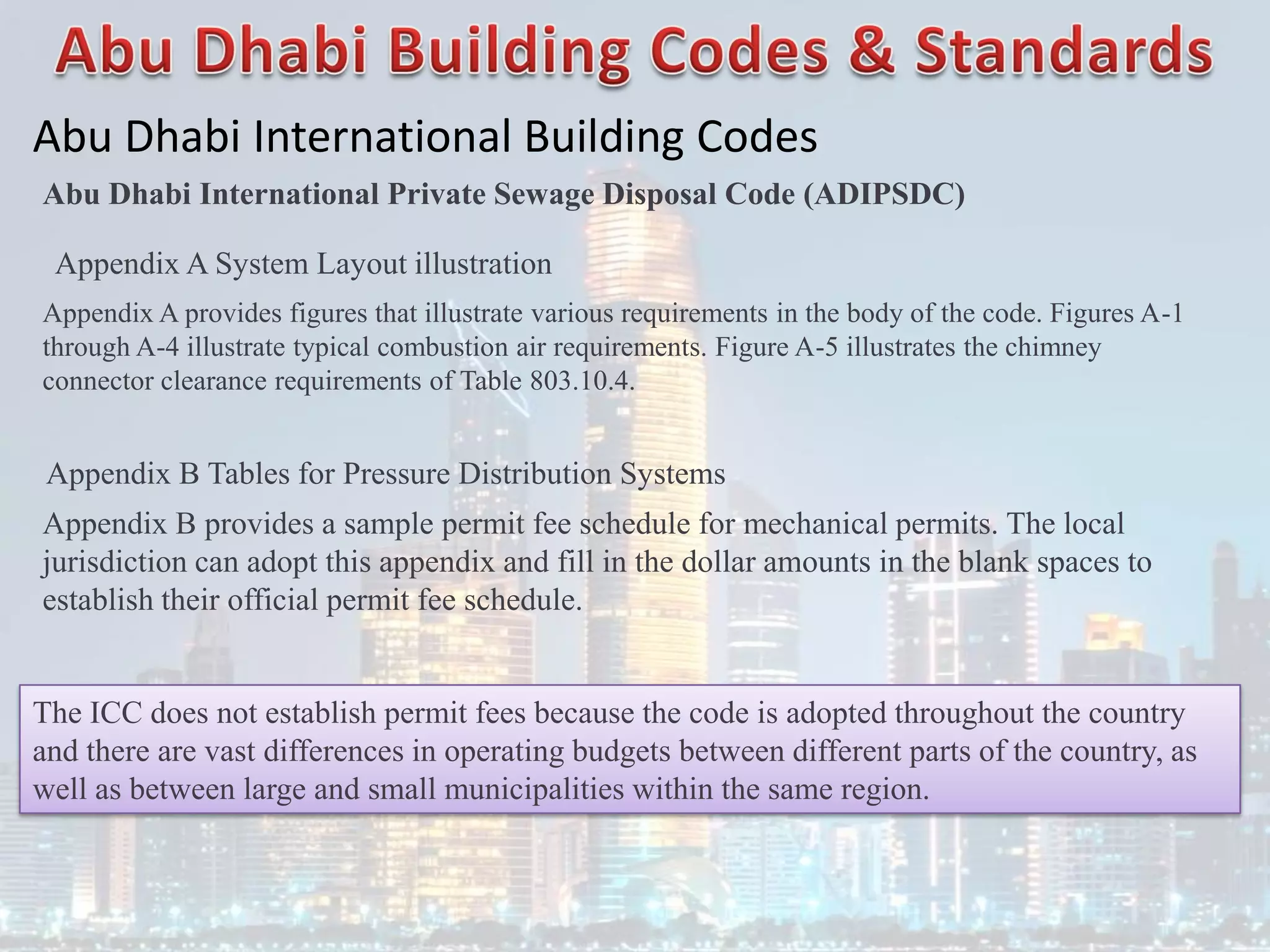 Abu Dhabi International Building Codes
Abu Dhabi International Private Sewage Disposal Code (ADIPSDC)
Appendix A System Layout illustration
Appendix A provides figures that illustrate various requirements in the body of the code. Figures A-1
through A-4 illustrate typical combustion air requirements. Figure A-5 illustrates the chimney
connector clearance requirements of Table 803.10.4.
Appendix B Tables for Pressure Distribution Systems
Appendix B provides a sample permit fee schedule for mechanical permits. The local
jurisdiction can adopt this appendix and fill in the dollar amounts in the blank spaces to
establish their official permit fee schedule.
The ICC does not establish permit fees because the code is adopted throughout the country
and there are vast differences in operating budgets between different parts of the country, as
well as between large and small municipalities within the same region.
 