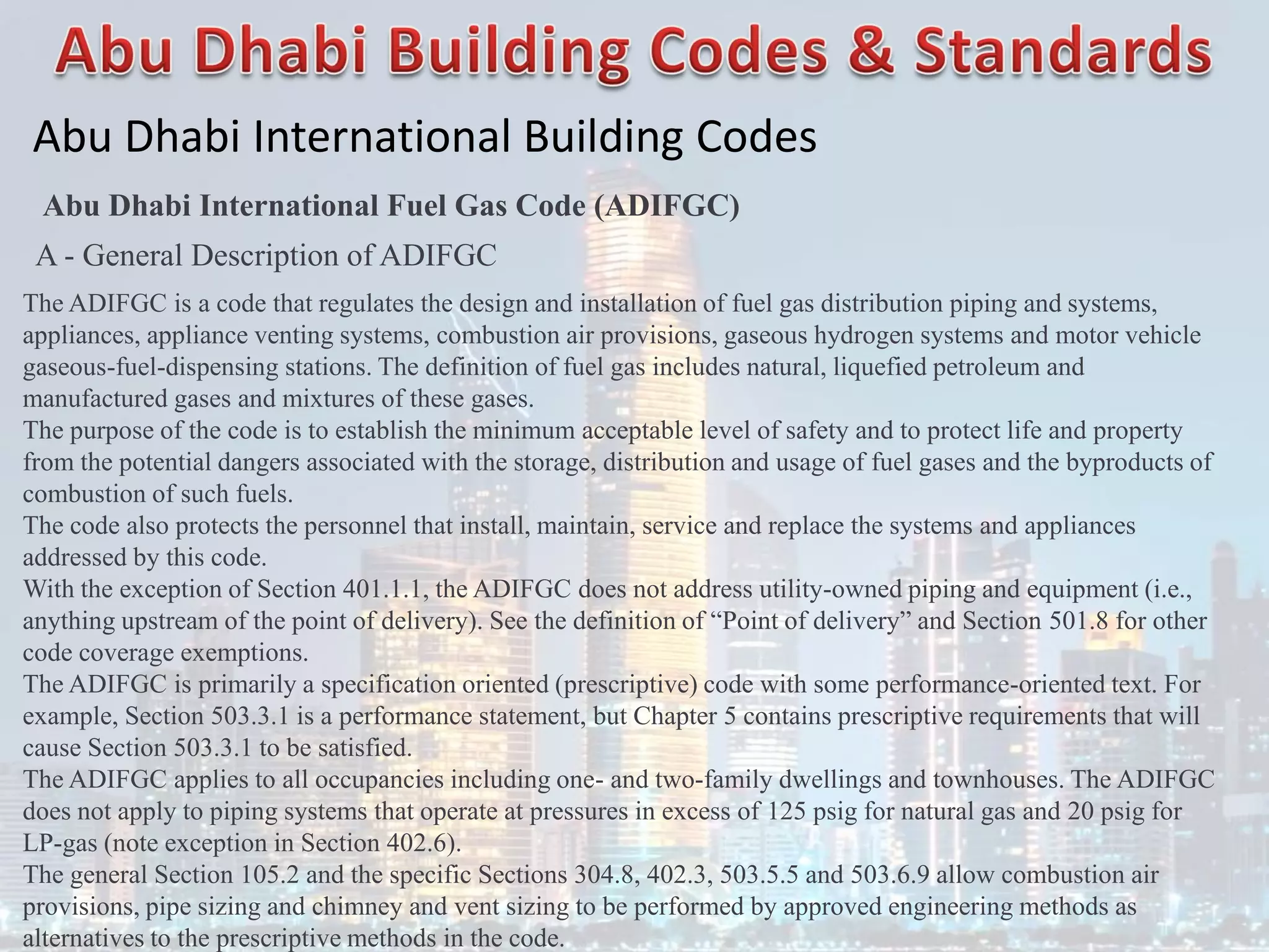 Abu Dhabi International Building Codes
Abu Dhabi International Fuel Gas Code (ADIFGC)
A - General Description of ADIFGC
The ADIFGC is a code that regulates the design and installation of fuel gas distribution piping and systems,
appliances, appliance venting systems, combustion air provisions, gaseous hydrogen systems and motor vehicle
gaseous-fuel-dispensing stations. The definition of fuel gas includes natural, liquefied petroleum and
manufactured gases and mixtures of these gases.
The purpose of the code is to establish the minimum acceptable level of safety and to protect life and property
from the potential dangers associated with the storage, distribution and usage of fuel gases and the byproducts of
combustion of such fuels.
The code also protects the personnel that install, maintain, service and replace the systems and appliances
addressed by this code.
With the exception of Section 401.1.1, the ADIFGC does not address utility-owned piping and equipment (i.e.,
anything upstream of the point of delivery). See the definition of “Point of delivery” and Section 501.8 for other
code coverage exemptions.
The ADIFGC is primarily a specification oriented (prescriptive) code with some performance-oriented text. For
example, Section 503.3.1 is a performance statement, but Chapter 5 contains prescriptive requirements that will
cause Section 503.3.1 to be satisfied.
The ADIFGC applies to all occupancies including one- and two-family dwellings and townhouses. The ADIFGC
does not apply to piping systems that operate at pressures in excess of 125 psig for natural gas and 20 psig for
LP-gas (note exception in Section 402.6).
The general Section 105.2 and the specific Sections 304.8, 402.3, 503.5.5 and 503.6.9 allow combustion air
provisions, pipe sizing and chimney and vent sizing to be performed by approved engineering methods as
alternatives to the prescriptive methods in the code.
 