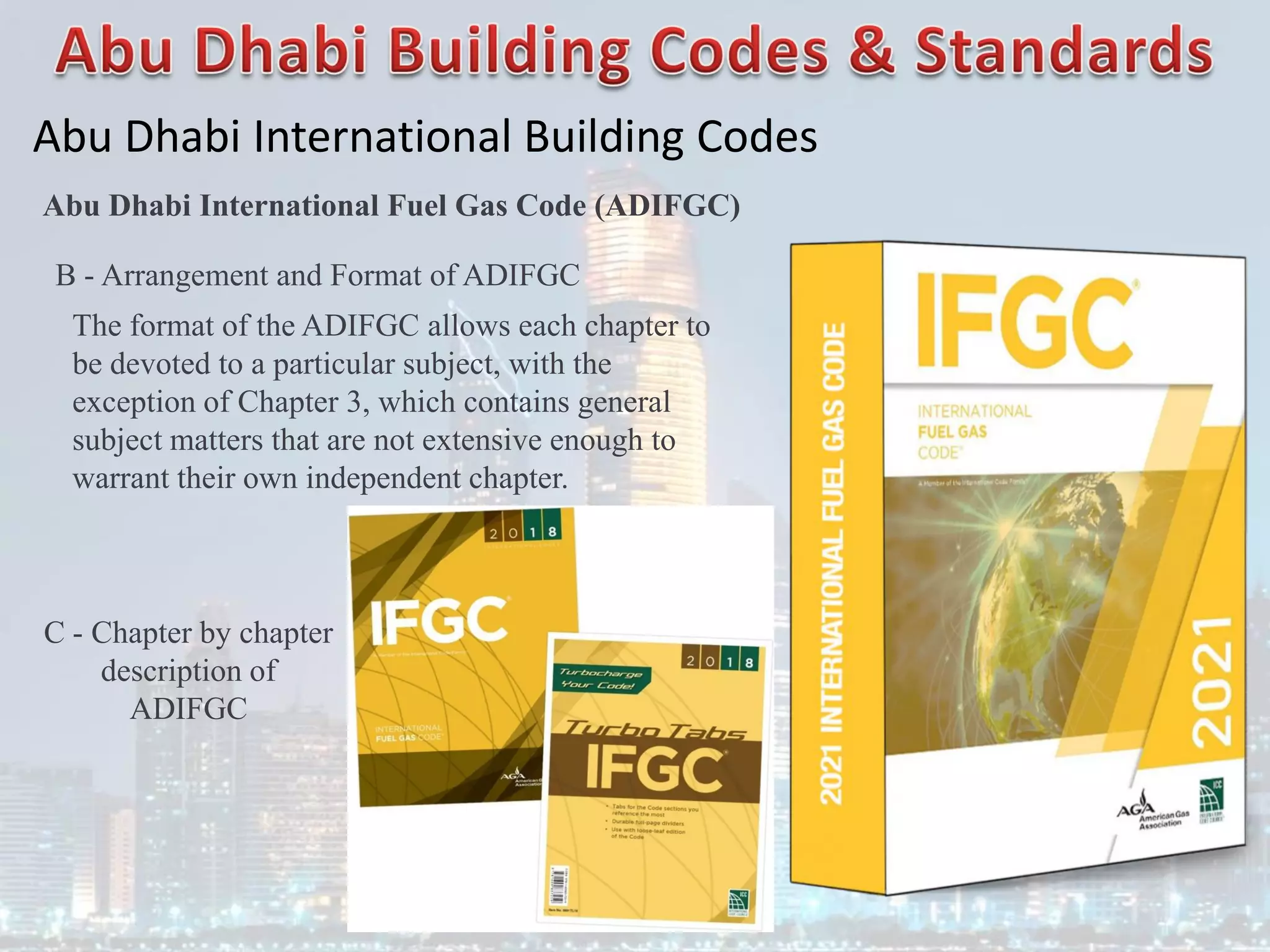 Abu Dhabi International Building Codes
Abu Dhabi International Fuel Gas Code (ADIFGC)
B - Arrangement and Format of ADIFGC
The format of the ADIFGC allows each chapter to
be devoted to a particular subject, with the
exception of Chapter 3, which contains general
subject matters that are not extensive enough to
warrant their own independent chapter.
C - Chapter by chapter
description of
ADIFGC
 