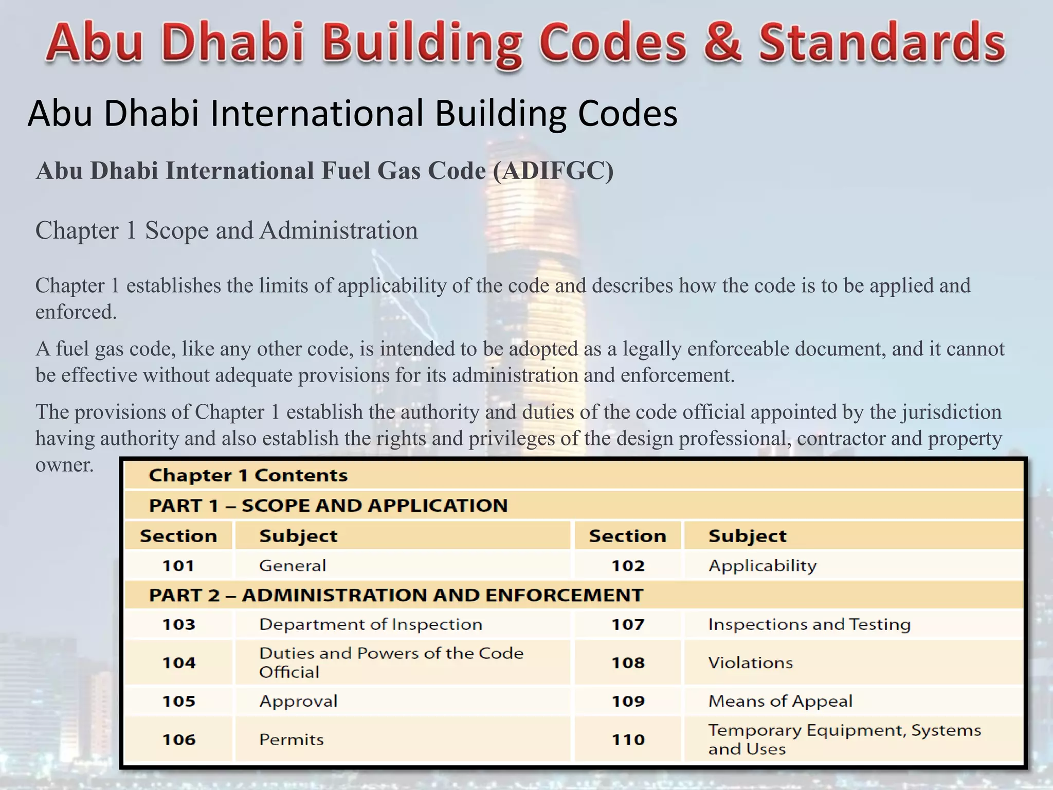 Abu Dhabi International Building Codes
Abu Dhabi International Fuel Gas Code (ADIFGC)
Chapter 1 Scope and Administration
Chapter 1 establishes the limits of applicability of the code and describes how the code is to be applied and
enforced.
A fuel gas code, like any other code, is intended to be adopted as a legally enforceable document, and it cannot
be effective without adequate provisions for its administration and enforcement.
The provisions of Chapter 1 establish the authority and duties of the code official appointed by the jurisdiction
having authority and also establish the rights and privileges of the design professional, contractor and property
owner.
 
