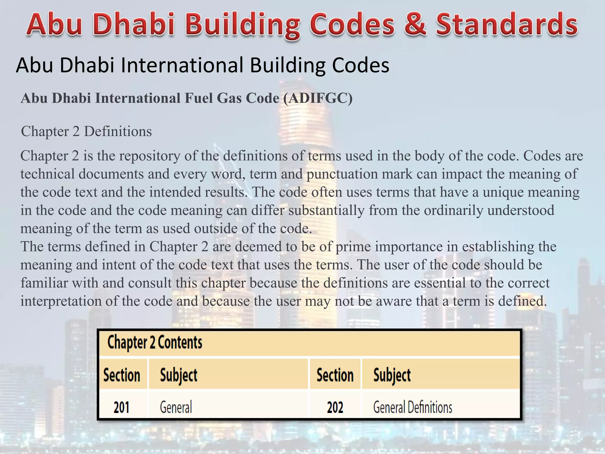 Abu Dhabi International Building Codes
Abu Dhabi International Fuel Gas Code (ADIFGC)
Chapter 2 Definitions
Chapter 2 is the repository of the definitions of terms used in the body of the code. Codes are
technical documents and every word, term and punctuation mark can impact the meaning of
the code text and the intended results. The code often uses terms that have a unique meaning
in the code and the code meaning can differ substantially from the ordinarily understood
meaning of the term as used outside of the code.
The terms defined in Chapter 2 are deemed to be of prime importance in establishing the
meaning and intent of the code text that uses the terms. The user of the code should be
familiar with and consult this chapter because the definitions are essential to the correct
interpretation of the code and because the user may not be aware that a term is defined.
 