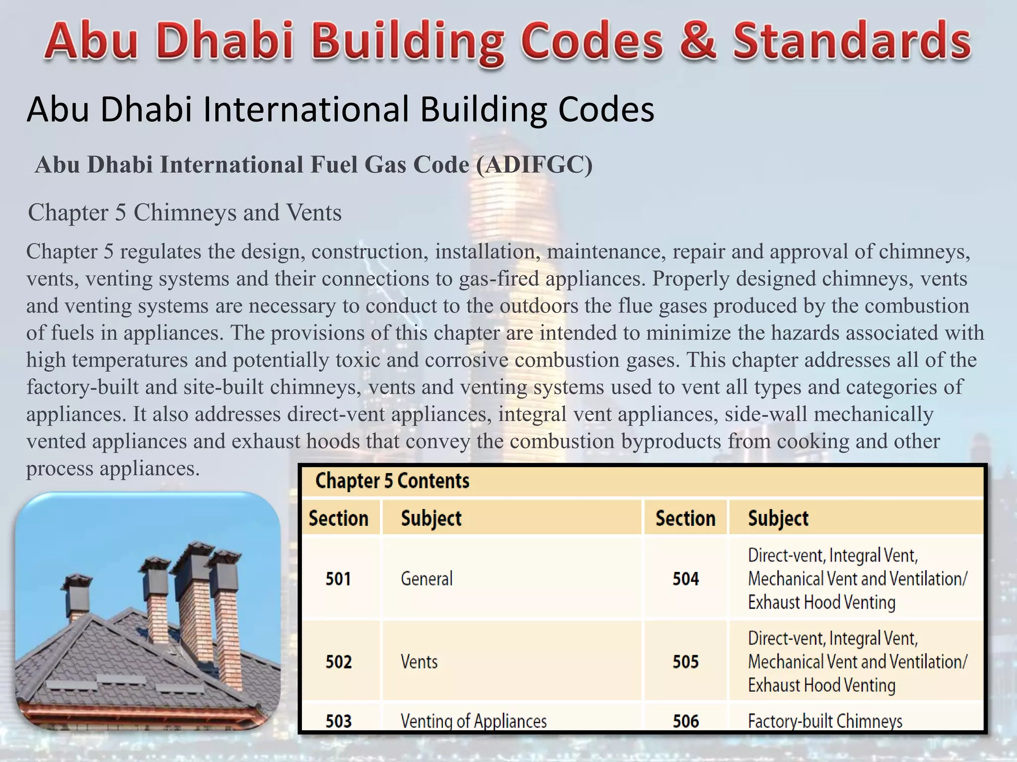 Abu Dhabi International Building Codes
Abu Dhabi International Fuel Gas Code (ADIFGC)
Chapter 5 Chimneys and Vents
Chapter 5 regulates the design, construction, installation, maintenance, repair and approval of chimneys,
vents, venting systems and their connections to gas-fired appliances. Properly designed chimneys, vents
and venting systems are necessary to conduct to the outdoors the flue gases produced by the combustion
of fuels in appliances. The provisions of this chapter are intended to minimize the hazards associated with
high temperatures and potentially toxic and corrosive combustion gases. This chapter addresses all of the
factory-built and site-built chimneys, vents and venting systems used to vent all types and categories of
appliances. It also addresses direct-vent appliances, integral vent appliances, side-wall mechanically
vented appliances and exhaust hoods that convey the combustion byproducts from cooking and other
process appliances.
 