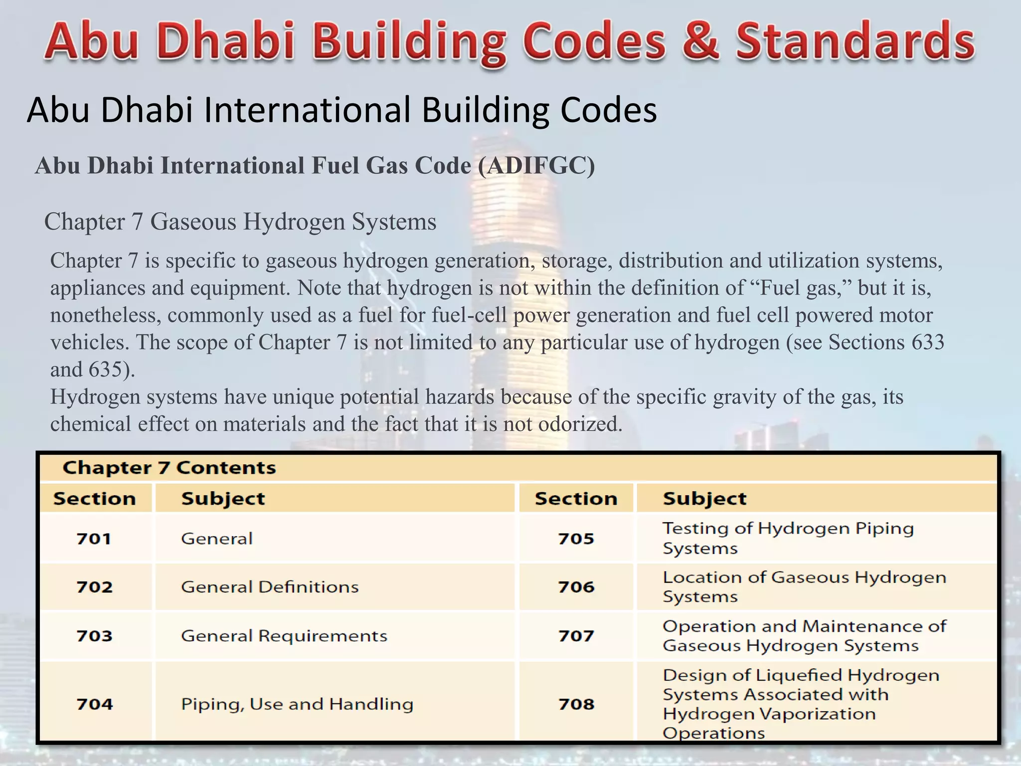 Abu Dhabi International Building Codes
Abu Dhabi International Fuel Gas Code (ADIFGC)
Chapter 7 Gaseous Hydrogen Systems
Chapter 7 is specific to gaseous hydrogen generation, storage, distribution and utilization systems,
appliances and equipment. Note that hydrogen is not within the definition of “Fuel gas,” but it is,
nonetheless, commonly used as a fuel for fuel-cell power generation and fuel cell powered motor
vehicles. The scope of Chapter 7 is not limited to any particular use of hydrogen (see Sections 633
and 635).
Hydrogen systems have unique potential hazards because of the specific gravity of the gas, its
chemical effect on materials and the fact that it is not odorized.
 