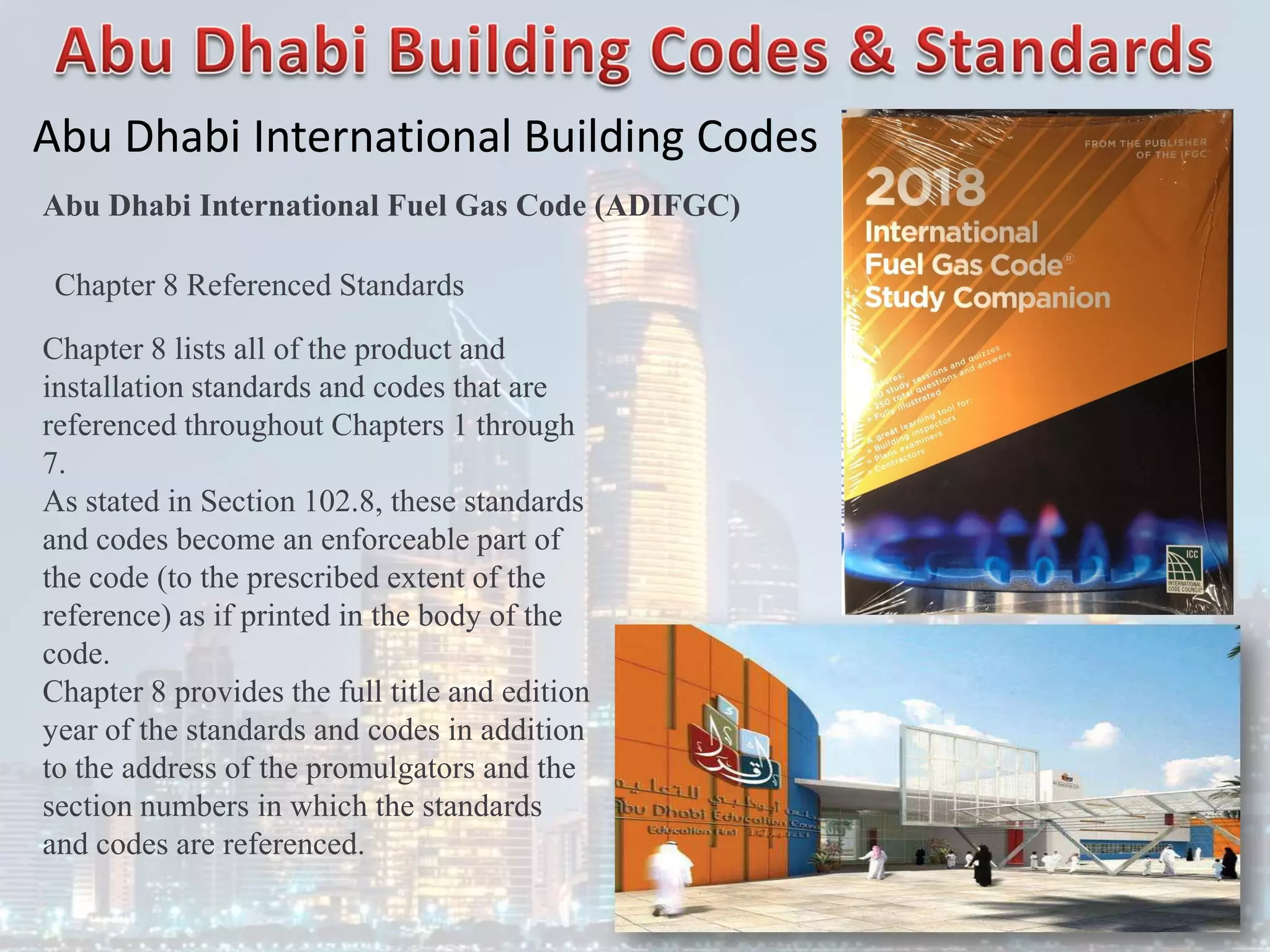 Abu Dhabi International Building Codes
Abu Dhabi International Fuel Gas Code (ADIFGC)
Chapter 8 Referenced Standards
Chapter 8 lists all of the product and
installation standards and codes that are
referenced throughout Chapters 1 through
7.
As stated in Section 102.8, these standards
and codes become an enforceable part of
the code (to the prescribed extent of the
reference) as if printed in the body of the
code.
Chapter 8 provides the full title and edition
year of the standards and codes in addition
to the address of the promulgators and the
section numbers in which the standards
and codes are referenced.
 
