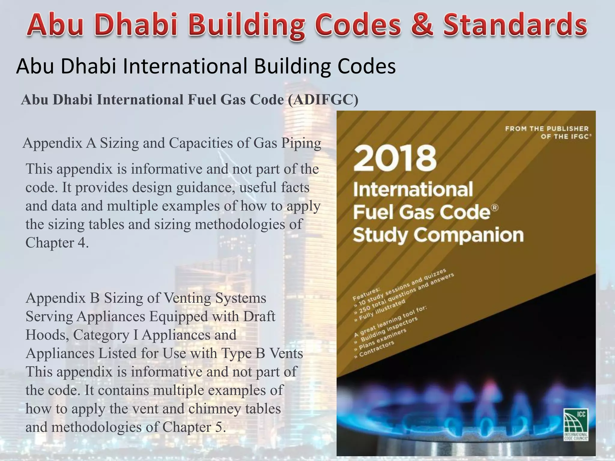 Abu Dhabi International Building Codes
Abu Dhabi International Fuel Gas Code (ADIFGC)
Appendix A Sizing and Capacities of Gas Piping
This appendix is informative and not part of the
code. It provides design guidance, useful facts
and data and multiple examples of how to apply
the sizing tables and sizing methodologies of
Chapter 4.
Appendix B Sizing of Venting Systems
Serving Appliances Equipped with Draft
Hoods, Category I Appliances and
Appliances Listed for Use with Type B Vents
This appendix is informative and not part of
the code. It contains multiple examples of
how to apply the vent and chimney tables
and methodologies of Chapter 5.
 