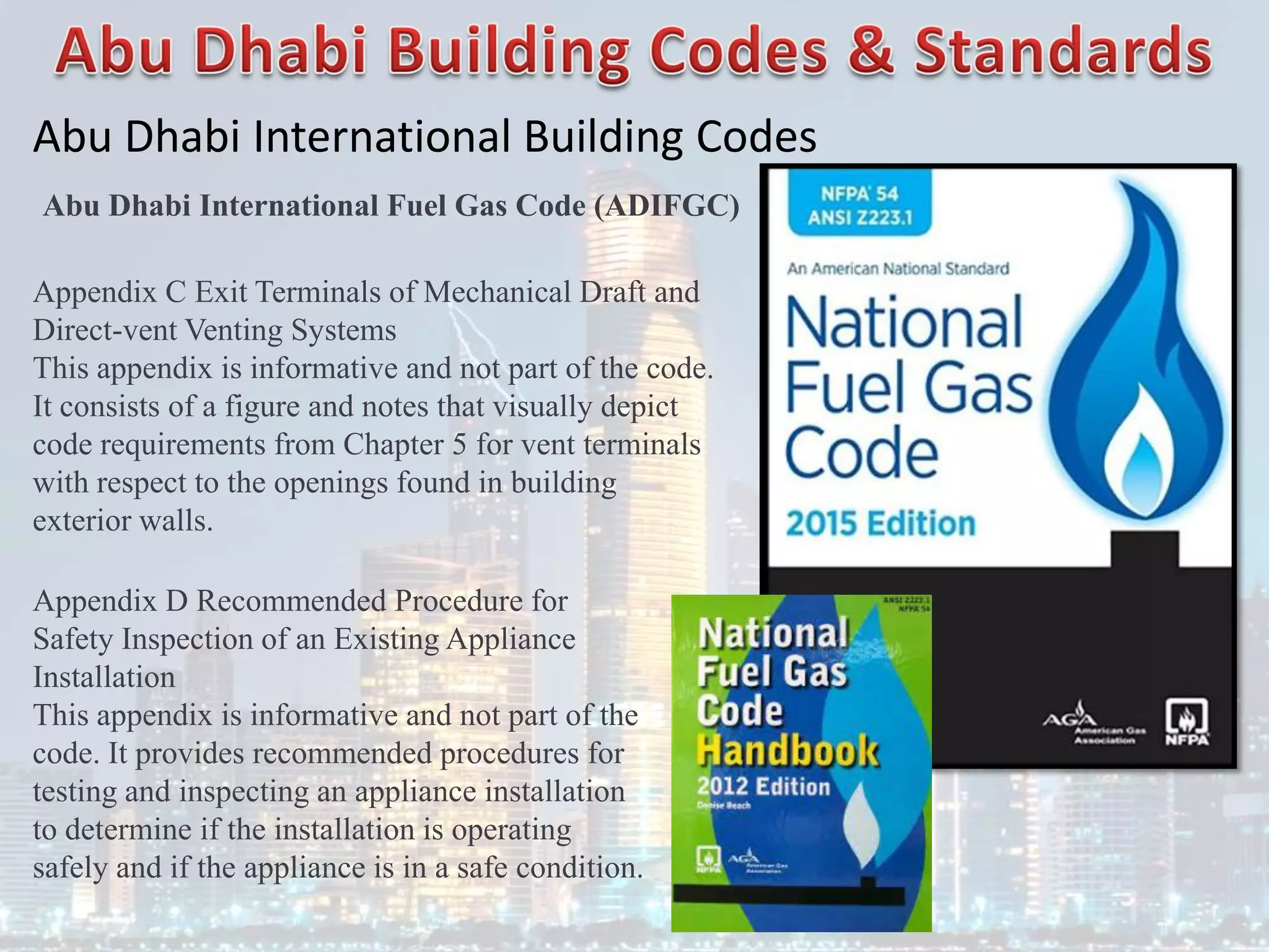 Abu Dhabi International Building Codes
Abu Dhabi International Fuel Gas Code (ADIFGC)
Appendix C Exit Terminals of Mechanical Draft and
Direct-vent Venting Systems
This appendix is informative and not part of the code.
It consists of a figure and notes that visually depict
code requirements from Chapter 5 for vent terminals
with respect to the openings found in building
exterior walls.
Appendix D Recommended Procedure for
Safety Inspection of an Existing Appliance
Installation
This appendix is informative and not part of the
code. It provides recommended procedures for
testing and inspecting an appliance installation
to determine if the installation is operating
safely and if the appliance is in a safe condition.
 