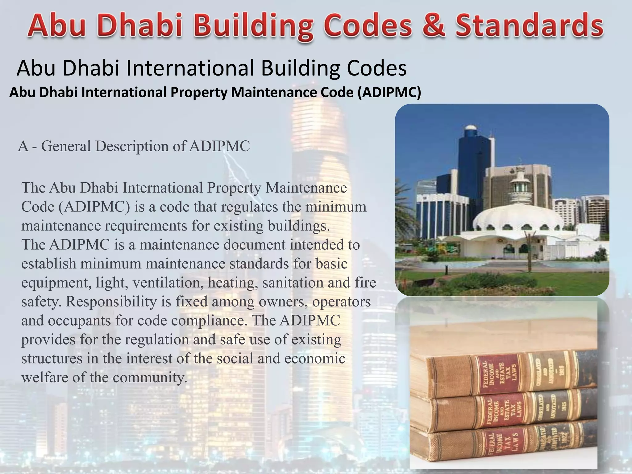 Abu Dhabi International Building Codes
Abu Dhabi International Property Maintenance Code (ADIPMC)
A - General Description of ADIPMC
The Abu Dhabi International Property Maintenance
Code (ADIPMC) is a code that regulates the minimum
maintenance requirements for existing buildings.
The ADIPMC is a maintenance document intended to
establish minimum maintenance standards for basic
equipment, light, ventilation, heating, sanitation and fire
safety. Responsibility is fixed among owners, operators
and occupants for code compliance. The ADIPMC
provides for the regulation and safe use of existing
structures in the interest of the social and economic
welfare of the community.
 