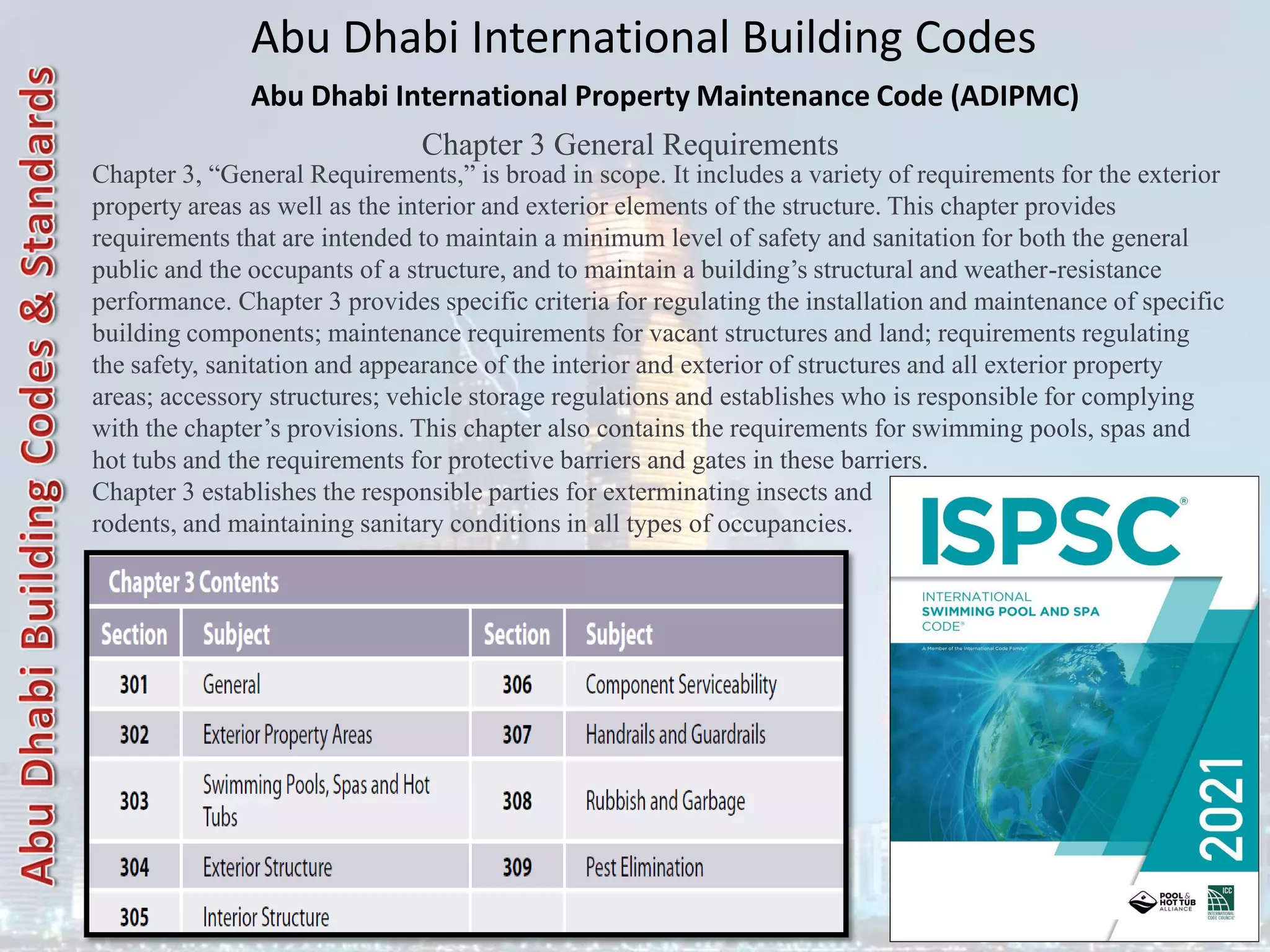 Abu Dhabi International Building Codes
Abu Dhabi International Property Maintenance Code (ADIPMC)
Chapter 3 General Requirements
Chapter 3, “General Requirements,” is broad in scope. It includes a variety of requirements for the exterior
property areas as well as the interior and exterior elements of the structure. This chapter provides
requirements that are intended to maintain a minimum level of safety and sanitation for both the general
public and the occupants of a structure, and to maintain a building’s structural and weather-resistance
performance. Chapter 3 provides specific criteria for regulating the installation and maintenance of specific
building components; maintenance requirements for vacant structures and land; requirements regulating
the safety, sanitation and appearance of the interior and exterior of structures and all exterior property
areas; accessory structures; vehicle storage regulations and establishes who is responsible for complying
with the chapter’s provisions. This chapter also contains the requirements for swimming pools, spas and
hot tubs and the requirements for protective barriers and gates in these barriers.
Chapter 3 establishes the responsible parties for exterminating insects and
rodents, and maintaining sanitary conditions in all types of occupancies.
 