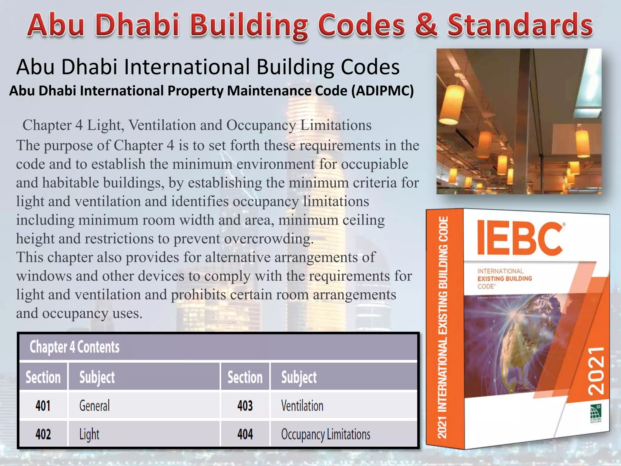 Abu Dhabi International Building Codes
Abu Dhabi International Property Maintenance Code (ADIPMC)
Chapter 4 Light, Ventilation and Occupancy Limitations
The purpose of Chapter 4 is to set forth these requirements in the
code and to establish the minimum environment for occupiable
and habitable buildings, by establishing the minimum criteria for
light and ventilation and identifies occupancy limitations
including minimum room width and area, minimum ceiling
height and restrictions to prevent overcrowding.
This chapter also provides for alternative arrangements of
windows and other devices to comply with the requirements for
light and ventilation and prohibits certain room arrangements
and occupancy uses.
 